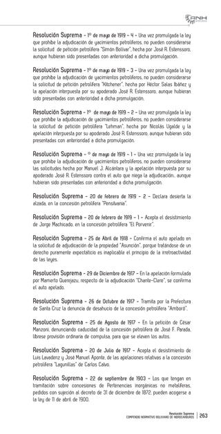 Resolución Suprema
COMPENDIO NORMATIVO BOLIVIANO DE HIDROCARBUROS 263
Resolución Suprema - 1° de mayo de 1919 - 4 - Una vez promulgada la ley
que prohíbe la adjudicación de yacimientos petrolíferos, no pueden considerarse
la solicitud de petición petrolífera “Simón Bolívar”, hecha por José R. Estenssoro,
aunque hubieran sido presentadas con anterioridad a dicha promulgación.
Resolución Suprema - 1° de mayo de 1919 - 3 - Una vez promulgada la ley
que prohíbe la adjudicación de yacimientos petrolíferos, no pueden considerarse
la solicitud de petición petrolífera “Kitchener”, hecha por Héctor Salas Ibáñez y
la apelación interpuesta por su apoderado José R. Estenssoro, aunque hubieran
sido presentadas con anterioridad a dicha promulgación.
Resolución Suprema - 1° de mayo de 1919 - 2 - Una vez promulgada la ley
que prohíbe la adjudicación de yacimientos petrolíferos, no pueden considerarse
la solicitud de petición petrolífera “Lehman”, hecha por Nicolás Ugalde y la
apelación interpuesta por su apoderado José R. Estenssoro, aunque hubieran sido
presentadas con anterioridad a dicha promulgación.
Resolución Suprema - ° de mayo de 1919 - 1 - Una vez promulgada la ley
que prohibe la adjudicación de yacimientos petrolíferos, no pueden considerarse
las solicitudes hecha por Manuel J. Alcántara y la apelación interpuesta por su
apoderado José R. Estenssoro contra el auto que niega la adjudicación;, aunque
hubieran sido presentadas con anterioridad a dicha promulgación.
Resolución Suprema - 20 de febrero de 1919 - 2 - Declara desierta la
alzada, en la concesión petrolífera “Pensilvania”.
Resolución Suprema - 20 de febrero de 1919 - 1 - Acepta el desistimiento
de Jorge Machicado, en la concesión petrolífera “El Porvenir”.
Resolución Suprema - 25 de Abril de 1918 - Confirma el auto apelado en
la solicitud de adjudicación de la propiedad “Asunción”, porque tratándose de un
derecho puramente expectaticio es inaplicable el principio de la irretroactividad
de las leyes.
Resolución Suprema - 29 de Diciembre de 1917 - En la apelación formulada
por Mamerto Querejazu, respecto de la adjudicación “Chante-Clere”, se confirma
el auto apelado.
Resolución Suprema - 26 de Octubre de 1917 - Tramita por la Prefectura
de Santa Cruz la denuncia de desahucio de la concesión petrolífera “Amboró”.
Resolución Suprema - 25 de Agosto de 1917 - En la petición de César
Manzoni, denunciando caducidad de la concesión petrolífera de José F. Parada,
líbrese provisión ordinaria de compulsa, para que se eleven los autos.
Resolución Suprema - 20 de Julio de 1917 - Acepta el desistimiento de
Luis Lavadenz y José Manuel Aponte, de las apelaciones relativas a la concesión
petrolífera “Lagunillas” de Carlos Calvo.
Resolución Suprema - 22 de septiembre de 1903 - Los que tengan en
tramitación sobre concesiones de Pertenencias inorgánicas no metalíferas,
pedidos con sujeción al decreto de 31 de diciembre de 1872, pueden acogerse a
la ley de 11 de abril de 1900.
 