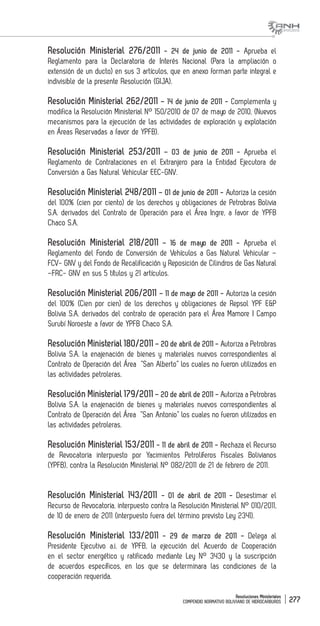 Resoluciones Ministeriales
COMPENDIO NORMATIVO BOLIVIANO DE HIDROCARBUROS 277
Resolución Ministerial 276/2011 - 24 de junio de 2011 - Aprueba el
Reglamento para la Declaratoria de Interés Nacional (Para la ampliación o
extensión de un ducto) en sus 3 artículos, que en anexo forman parte integral e
indivisible de la presente Resolución (GIJA).
Resolución Ministerial 262/2011 – 14 de junio de 2011 - Complementa y
modifica la Resolución Ministerial N° 150/2010 de 07 de mayo de 2010, (Nuevos
mecanismos para la ejecución de las actividades de exploración y explotación
en Áreas Reservadas a favor de YPFB).
Resolución Ministerial 253/2011 – 03 de junio de 2011 - Aprueba el
Reglamento de Contrataciones en el Extranjero para la Entidad Ejecutora de
Conversión a Gas Natural Vehicular EEC-GNV.
Resolución Ministerial 248/2011 – 01 de junio de 2011 - Autoriza la cesión
del 100% (cien por ciento) de los derechos y obligaciones de Petrobras Bolivia
S.A. derivados del Contrato de Operación para el Área Ingre, a favor de YPFB
Chaco S.A.
Resolución Ministerial 218/2011 – 16 de mayo de 2011 - Aprueba el
Reglamento del Fondo de Conversión de Vehículos a Gas Natural Vehicular –
FCV- GNV y del Fondo de Recalificación y Reposición de Cilindros de Gas Natural
–FRC- GNV en sus 5 títulos y 21 artículos.
Resolución Ministerial 206/2011 – 11 de mayo de 2011 - Autoriza la cesión
del 100% (Cien por cien) de los derechos y obligaciones de Repsol YPF E&P
Bolivia S.A. derivados del contrato de operación para el Área Mamore I Campo
Surubí Noroeste a favor de YPFB Chaco S.A.
Resolución Ministerial 180/2011 – 20 de abril de 2011 - Autoriza a Petrobras
Bolivia S.A. la enajenación de bienes y materiales nuevos correspondientes al
Contrato de Operación del Área “San Alberto” los cuales no fueron utilizados en
las actividades petroleras.
Resolución Ministerial 179/2011 – 20 de abril de 2011 - Autoriza a Petrobras
Bolivia S.A. la enajenación de bienes y materiales nuevos correspondientes al
Contrato de Operación del Área “San Antonio” los cuales no fueron utilizados en
las actividades petroleras.
Resolución Ministerial 153/2011 - 11 de abril de 2011 - Rechaza el Recurso
de Revocatoria interpuesto por Yacimientos Petrolíferos Fiscales Bolivianos
(YPFB), contra la Resolución Ministerial N° 082/2011 de 21 de febrero de 2011.
Resolución Ministerial 143/2011 - 01 de abril de 2011 - Desestimar el
Recurso de Revocatoria, interpuesto contra la Resolución Ministerial N° 010/2011,
de 10 de enero de 2011 (interpuesto fuera del término previsto Ley 2341).
Resolución Ministerial 133/2011 - 29 de marzo de 2011 - Delega al
Presidente Ejecutivo a.i. de YPFB, la ejecución del Acuerdo de Cooperación
en el sector energético y ratificado mediante Ley N° 3430 y la suscripción
de acuerdos específicos, en los que se determinara las condiciones de la
cooperación requerida.
 