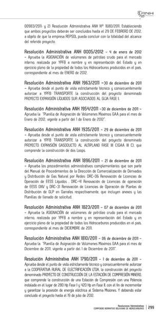 Resoluciones Administrativas
COMPENDIO NORMATIVO BOLIVIANO DE HIDROCARBUROS 299
00983/2011; y 2) Resolución Administrativa ANH N° 1680/2011. Estableciendo
que ambos proyectos deberán ser concluidos hasta el 29 DE FEBRERO DE 2012,
a objeto de que la empresa REPSOL pueda concluir con la totalidad del alcance
del referido proyecto.
Resolución Administrativa ANH 0005/2012 – 4 de enero de 2012
- Aprueba la ASIGNACIÓN de volúmenes de petróleo crudo para el mercado
interno, realizada por YPFB a nombre y en representación del Estado y en
ejercicio pleno de la propiedad de todos los Hidrocarburos producidos en el país,
correspondiente al mes de ENERO de 2012.
Resolución Administrativa ANH 1963/2011 –30 de diciembre de 2011
– Aprueba desde el punto de vista estrictamente técnico y consecuentemente
autorizar a YPFB TRANSPORTE la construcción del proyecto denominado
PROYECTO EXPANSIÓN LÍQUIDOS SUR ASOCIADOS AL GIJA FASE I.
Resolución Administrativa ANH 1954/2011 –30 de diciembre de 2011 –
Aprueba la “Planilla de Asignación de Volúmenes Máximos GAA para el mes de
Enero de 2012, vigente a partir del 1 de Enero de 2012”.
Resolución Administrativa ANH 1935/2011 – 29 de diciembre de 2011
– Aprueba desde el punto de vista estrictamente técnico y consecuentemente
autorizar a YPFB TRANSPORTE la construcción del proyecto denominado
PROYECTO EXPANSIÓN GASODUCTO AL ALTIPLANO FASE III C(GAA III C), que
comprende la construcción de dos Loops.
Resolución Administrativa ANH 1896/2011 – 21 de diciembre de 2011
– Aprueba los procedimientos administrativos complementarios que son parte
del Manual de Procedimientos de la Dirección de Comercialización de Derivados
y Distribución de Gas Natural por Redes: DRC-06 Renovación de Licencias de
Operación de EESS Líquidos , DRC-41 Renovación de Licencias de operación
de EESS GNV y DRC-31 Renovación de Licencias de Operación de Plantas de
Distribución de GLP en Garrafas respectivamente, que incluyen anexos y las
Planillas de llenado de solicitud.
Resolución Administrativa ANH 1823/2011 – 07 de diciembre de 2011
- Aprueba la ASIGNACIÓN de volúmenes de petróleo crudo para el mercado
interno, realizada por YPFB a nombre y en representación del Estado y en
ejercicio pleno de la propiedad de todos los Hidrocarburos producidos en el país,
correspondiente al mes de DICIEMBRE de 2011.
Resolución Administrativa ANH 1810/2011 – 06 de diciembre de 2011 –
Aprueba la “Planilla de Asignación de Volúmenes Máximos GAA para el mes de
Diciembre de 2011, vigente a partir del 1 de Diciembre de 2011”.
Resolución Administrativa ANH 1790/2011 – 1 de diciembre de 2011 –
Aprueba desde el punto de vista estrictamente técnico y consecuentemente autorizar
a la COOPERATIVA RURAL DE ELECTRIFICACIÓN LTDA, la construcción del proyecto
denominado PROYECTO DE CONSTRUCCIÓN DE LA ESTACIÓN DE COMPRESIÓN MINERO,
que comprende la construcción de una Estación de Compresión con una Potencia
instalada en el lugar de 280 Hp Fase I y 420 Hp en Fase II, con el fin de incrementar
y garantizar la provisión de energía eléctrica al Sistema Misiones. Y debiendo estar
concluido el proyecto hasta el 19 de julio de 2012.
 