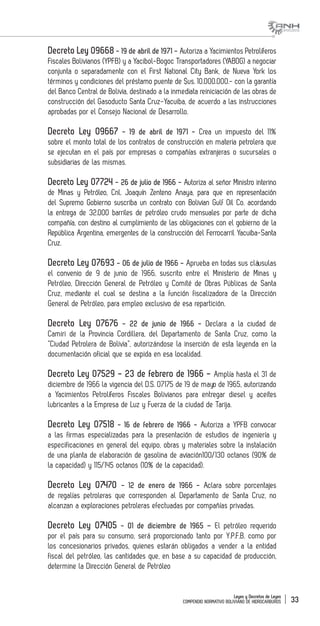 Leyes y Decretos de Leyes
COMPENDIO NORMATIVO BOLIVIANO DE HIDROCARBUROS 33
Decreto Ley 09668 - 19 de abril de 1971 - Autoriza a Yacimientos Petrolíferos
Fiscales Bolivianos (YPFB) y a Yacibol-Bogoc Transportadores (YABOG) a negociar
conjunta o separadamente con el First National City Bank, de Nueva York los
términos y condiciones del préstamo puente de $us. 10.000.000.- con la garantía
del Banco Central de Bolivia, destinado a la inmediata reiniciación de las obras de
construcción del Gasoducto Santa Cruz-Yacuiba, de acuerdo a las instrucciones
aprobadas por el Consejo Nacional de Desarrollo.
Decreto Ley 09667 - 19 de abril de 1971 - Crea un impuesto del 11%
sobre el monto total de los contratos de construcción en materia petrolera que
se ejecutan en el país por empresas o compañías extranjeras o sucursales o
subsidiarias de las mismas.
Decreto Ley 07724 - 26 de julio de 1966 - Autoriza al señor Ministro interino
de Minas y Petróleo, Cnl. Joaquín Zenteno Anaya, para que en representación
del Supremo Gobierno suscriba un contrato con Bolivian Gulf Oil Co. acordando
la entrega de 32.000 barriles de petróleo crudo mensuales por parte de dicha
compañía, con destino al cumplimiento de las obligaciones con el gobierno de la
República Argentina, emergentes de la construcción del Ferrocarril Yacuiba-Santa
Cruz.
Decreto Ley 07693 - 06 de julio de 1966 - Aprueba en todas sus cláusulas
el convenio de 9 de junio de 1966, suscrito entre el Ministerio de Minas y
Petróleo, Dirección General de Petróleo y Comité de Obras Públicas de Santa
Cruz, mediante el cual se destina a la función fiscalizadora de la Dirección
General de Petróleo, para empleo exclusivo de esa repartición.
Decreto Ley 07676 - 22 de junio de 1966 - Declara a la ciudad de
Camiri de la Provincia Cordillera, del Departamento de Santa Cruz, como la
“Ciudad Petrolera de Bolivia”, autorizándose la inserción de esta leyenda en la
documentación oficial que se expida en esa localidad.
Decreto Ley 07529 - 23 de febrero de 1966 - Amplía hasta el 31 de
diciembre de 1966 la vigencia del D.S. 07175 de 19 de mayo de 1965, autorizando
a Yacimientos Petrolíferos Fiscales Bolivianos para entregar diesel y aceites
lubricantes a la Empresa de Luz y Fuerza de la ciudad de Tarija.
Decreto Ley 07518 - 16 de febrero de 1966 - Autoriza a YPFB convocar
a las firmas especializadas para la presentación de estudios de ingeniería y
especificaciones en general del equipo, obras y materiales sobre la instalación
de una planta de elaboración de gasolina de aviación100/130 octanos (90% de
la capacidad) y 115/145 octanos (10% de la capacidad).
Decreto Ley 07470 - 12 de enero de 1966 - Aclara sobre porcentajes
de regalías petroleras que corresponden al Departamento de Santa Cruz, no
alcanzan a exploraciones petroleras efectuadas por compañías privadas.
Decreto Ley 07405 - 01 de diciembre de 1965 – El petróleo requerido
por el país para su consumo, será proporcionado tanto por Y.P.F.B. como por
los concesionarios privados, quienes estarán obligados a vender a la entidad
fiscal del petróleo, las cantidades que, en base a su capacidad de producción,
determine la Dirección General de Petróleo
 