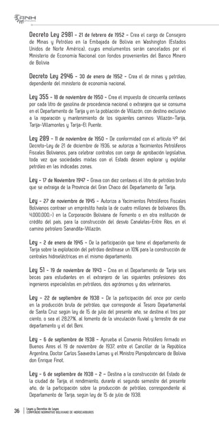 Leyes y Decretos de Leyes
COMPENDIO NORMATIVO BOLIVIANO DE HIDROCARBUROS36
Decreto Ley 2981 - 21 de febrero de 1952 - Crea el cargo de Consejero
de Minas y Petróleo en la Embajada de Bolivia en Washington (Estados
Unidos de Norte América), cuyos emolumentos serán cancelados por el
Ministerio de Economía Nacional con fondos provenientes del Banco Minero
de Bolivia
Decreto Ley 2946 - 30 de enero de 1952 - Crea el de minas y petróleo,
dependiente del ministerio de economía nacional.
Ley 355 - 18 de noviembre de 1950 - Crea el impuesto de cincuenta centavos
por cada litro de gasolina de procedencia nacional o extranjera que se consuma
en el Departamento de Tarija y en la población de Villazón, con destino exclusivo
a la reparación y mantenimiento de los siguientes caminos: Villazón-Tarija,
Tarija-Villamontes y Tarija-El Puente.
Ley 289 - 11 de noviembre de 1950 - De conformidad con el artículo 4° del
Decreto-Ley de 21 de diciembre de 1936, se autoriza a Yacimientos Petrolíferos
Fiscales Bolivianos, para celebrar contratos con cargo de aprobación legislativa,
toda vez que sociedades mixtas con el Estado deseen explorar y explotar
petróleo en las indicadas zonas.
Ley - 17 de Noviembre 1947 - Grava con diez centavos el litro de petróleo bruto
que se extraiga de la Provincia del Gran Chaco del Departamento de Tarija.
Ley - 27 de noviembre de 1945 - Autoriza a Yacimientos Petrolíferos Fiscales
Bolivianos contraer un empréstito hasta la de cuatro millones de bolivianos (Bs.
4.000.000.-) en la Corporación Boliviana de Fomento o en otra institución de
crédito del país, para la construcción del desvío Canaletas-Entre Ríos, en el
camino petrolero Sanandita-Villazón.
Ley - 2 de enero de 1945 - De la participación que tiene el departamento de
Tarija sobre la explotación del petróleo destinase un 10% para la construcción de
centrales hidroeléctricas en el mismo departamento.
Ley 51 - 19 de noviembre de 1943 - Crea en el Departamento de Tarija seis
becas para estudiantes en el extranjero de las siguientes profesiones: dos
ingenieros especialistas en petróleos, dos agrónomos y dos veterinarios.
Ley - 22 de septiembre de 1938 - De la participación del once por ciento
en la producción bruta de petróleo, que corresponde al Tesoro Departamental
de Santa Cruz según ley de 15 de julio del presente año, se destina el tres por
ciento, o sea el 28.27%, al fomento de la vinculación fluvial y terrestre de ese
departamento y el del Beni.
Ley - 6 de septiembre de 1938 - Aprueba el Convenio Petrolífero firmado en
Buenos Aires el 19 de noviembre de 1937, entre el Canciller de la República
Argentina, Doctor Carlos Saavedra Lamas y el Ministro Plenipotenciario de Bolivia
don Enrique Finot.
Ley - 6 de septiembre de 1938 - 2 – Destina a la construcción del Estado de
la ciudad de Tarija, el rendimiento, durante el segundo semestre del presente
año, de la participación sobre la producción de petróleo, correspondiente al
Departamento de Tarija, según ley de 15 de julio de 1938.
 