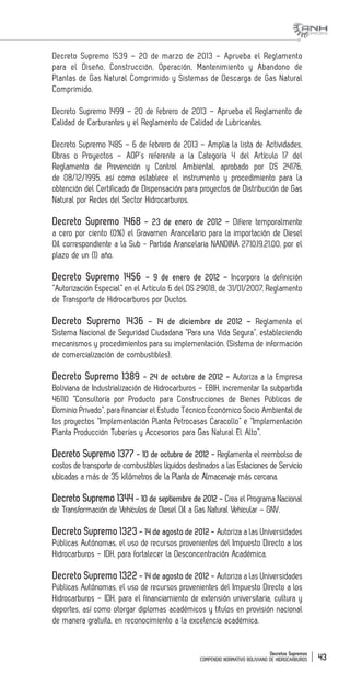 Decretos Supremos
COMPENDIO NORMATIVO BOLIVIANO DE HIDROCARBUROS 43
Decreto Supremo 1539 – 20 de marzo de 2013 – Aprueba el Reglamento
para el Diseño, Construcción, Operación, Mantenimiento y Abandono de
Plantas de Gas Natural Comprimido y Sistemas de Descarga de Gas Natural
Comprimido.
Decreto Supremo 1499 – 20 de febrero de 2013 – Aprueba el Reglamento de
Calidad de Carburantes y el Reglamento de Calidad de Lubricantes.
Decreto Supremo 1485 – 6 de febrero de 2013 – Amplia la lista de Actividades,
Obras o Proyectos – AOP’s referente a la Categoría 4 del Artículo 17 del
Reglamento de Prevención y Control Ambiental, aprobado por DS 24176,
de 08/12/1995, así como establece el instrumento y procedimiento para la
obtención del Certificado de Dispensación para proyectos de Distribución de Gas
Natural por Redes del Sector Hidrocarburos.
Decreto Supremo 1468 – 23 de enero de 2012 – Difiere temporalmente
a cero por ciento (0%) el Gravamen Arancelario para la importación de Diesel
Oíl correspondiente a la Sub - Partida Arancelaria NANDINA 2710.19.21.00, por el
plazo de un (1) año.
Decreto Supremo 1456 – 9 de enero de 2012 – Incorpora la definición
“Autorización Especial” en el Artículo 6 del DS 29018, de 31/01/2007, Reglamento
de Transporte de Hidrocarburos por Ductos.
Decreto Supremo 1436 – 14 de diciembre de 2012 – Reglamenta el
Sistema Nacional de Seguridad Ciudadana “Para una Vida Segura”, estableciendo
mecanismos y procedimientos para su implementación. (Sistema de información
de comercialización de combustibles).
Decreto Supremo 1389 - 24 de octubre de 2012 - Autoriza a la Empresa
Boliviana de Industrialización de Hidrocarburos – EBIH, incrementar la subpartida
46110 “Consultoría por Producto para Construcciones de Bienes Públicos de
Dominio Privado”, para financiar el Estudio Técnico Económico Socio Ambiental de
los proyectos “Implementación Planta Petrocasas Caracollo” e “Implementación
Planta Producción Tuberías y Accesorios para Gas Natural El Alto”.
Decreto Supremo 1377 - 10 de octubre de 2012 - Reglamenta el reembolso de
costos de transporte de combustibles líquidos destinados a las Estaciones de Servicio
ubicadas a más de 35 kilómetros de la Planta de Almacenaje más cercana.
Decreto Supremo 1344 - 10 de septiembre de 2012 - Crea el Programa Nacional
de Transformación de Vehículos de Diesel Oíl a Gas Natural Vehicular – GNV.
Decreto Supremo 1323 - 14 de agosto de 2012 - Autoriza a las Universidades
Públicas Autónomas, el uso de recursos provenientes del Impuesto Directo a los
Hidrocarburos – IDH, para fortalecer la Desconcentración Académica.
Decreto Supremo 1322 - 14 de agosto de 2012 - Autoriza a las Universidades
Públicas Autónomas, el uso de recursos provenientes del Impuesto Directo a los
Hidrocarburos – IDH, para el financiamiento de extensión universitaria, cultura y
deportes, así como otorgar diplomas académicos y títulos en provisión nacional
de manera gratuita, en reconocimiento a la excelencia académica.
 