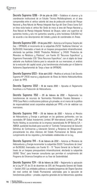 Decretos Supremos
COMPENDIO NORMATIVO BOLIVIANO DE HIDROCARBUROS44
Decreto Supremo 1286 - 04 de julio de 2012 - Establece el alcance y la
coordinación institucional de un Estudio Técnico Multidisciplinario, en el área
comprendida entre el vértice saliente del área de protección estricta del Parque
Nacional y Área Natural de Manejo Integrado Kaa-Iya del Gran Chaco (zona Sur)
en línea recta hasta el vértice Nor Oeste de inicio al área del Parque Nacional y
Área Natural de Manejo Integrado Pantanal de Otuquis, sobre una superficie de
quinientos treinta y seis mil quinientos sesenta y ocho hectáreas (536.568 ha.)
de acuerdo a las descripciones del listado y plano de coordenadas en Anexo.
Decreto Supremo 1281 – 04 de julio 2012 - Autoriza a la Empresa Tarijeña del
Gas – EMTAGAS, el incremento de la subpartida 25230 “Auditorías Externas” en
Bs350.000, financiados a través de un traspaso presupuestario intrainstitucional,
afectando las partidas 34600 “Productos Metálicos” y 34500 “Productos de
Minerales no Metálicos y Plásticos”, con Fuente 20 “Recursos Específicos” y
Organismo Financiador 230 “Otros Recursos Específicos”, con el objeto de llevar
adelante una Auditoría Externa para la valuación de sus inversiones, el análisis
de la evolución del capital social y las transferencias efectuadas por el Gobierno
Autónomo Departamental de Tarija a favor de EMTAGAS.
Decreto Supremo 1203 - 18 de abril 2012 - Modifica el artículo 2 del Decreto
Supremo N° 29130 reserva y adjudicación de Áreas de Interés Hidrocarburíferas
a favor de YPFB.
Decreto Supremo 1202 - 18 de marzo 2012 – Aprueba el Reglamento
Incentivos a la Producción de Hidrocarburos.
Decreto Supremo 1150 – 29 de febrero de 2012 - Reglamenta las
transferencias de recursos de Yacimientos Petrolíferos Fiscales Bolivianos –
YPFB Casa Matriz a instituciones públicas y/o privadas, en el marco de la política
de responsabilidad social corporativa adoptada por YPFB, a fin de viabilizar sus
inversiones.
Decreto Supremo 1149 – 29 de febrero de 2012 - Autoriza al Ministro
de Hidrocarburos y Energía a participar en las gestiones pertinentes, con las
sociedades BP Global Investemnts Limited, BP International Limited y BP Asia
Pacific Holding, ex accionistas de la empresa nacionalizada Air BP Bolivia S.A. –
ABBSA, quedando facultado para suscribir el “Contrato Transaccional de Solución
Definitiva de Controversia y Liberación General y Recíproca de Obligaciones”,
precautelando los altos intereses del Estado Plurinacional de Bolivia, previo
cumplimiento de los requisitos y formalidades establecidas en la Ley.
Decreto Supremo 1141 – 15 de febrero de 2012 - Autoriza al Ministerio de
Hidrocarburos y Energía incrementar la subpartida 25220 “Consultores de Línea”
en Bs318.060, financiados con Fuente 10 - 111 “Tesoro General de la Nación”, a
través de un traspaso presupuestario intrainstitucional, afectando la subpartida
26990 “Otros”, para financiar consultorías que permitan el cumplimiento del
Programa de Eficiencia Energética en su Fase de Sostenibilidad.
Decreto Supremo 1134 - 08 de febrero de 2012 - Reglamenta la aplicación
de la Ley N° 211, de 23 de diciembre de 2011, del Presupuesto General del Estado
– Gestión 2012. Las entidades públicas o unidades/programas del Órgano Ejecutivo
del nivel central del Estado Plurinacional, autorizadas para la ejecución de
transferencias público – privadas, aspectos generales de los fideicomisos, operativa
 