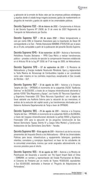 Decretos Supremos
COMPENDIO NORMATIVO BOLIVIANO DE HIDROCARBUROS 45
y aplicación de la emisión de títulos valor por las empresas públicas estratégicas
y aquellas donde el estado tenga mayoría accionaria, gastos de mantenimiento en
proyectos de inversión y gastos de capital en las universidades públicas.
Decreto Supremo 1132 – 08 de febrero de 2012 - Complementa el Artículo
6 del Decreto Supremo N° 29018, de 31 de enero de 2007, Reglamento de
Transporte de Hidrocarburos por Ductos.
Decreto Supremo 1127 – 28 de enero 2012 - Difiere temporalmente a
cero por ciento (0%) el Gravamen Arancelario para la importación de Diesel Oíl
correspondiente a la Sub - Partida Arancelaria NANDINA 2710.19.21.00, por el plazo
de un (1) año, computable a partir de la publicación del presente Decreto Supremo.
Decreto Supremo 1045 - 16 de noviembre de 2011 - Autoriza a Yacimientos
Petrolíferos Fiscales Bolivianos – YPFB Casa Matriz a realizar transferencias
público - privadas a efectos de ejecutar la compensación financiera establecida
en el Artículo 119 de la Ley N° 3058, de 17 de mayo de 2005, de Hidrocarburos.
Decreto Supremo 970 – 07 de septiembre de 2011 - El Ministerio de
Hidrocarburos y Energía mediante Resolución Ministerial, fijará y reglamentará
la Tarifa Máxima de Almacenaje de Combustibles Líquidos a ser considerada
como valor máximo en los contratos respectivos, exceptuando el Gas Licuado
de Petróleo - GLP.
Decreto Supremo 967 - 31 de agosto de 2011 - Autoriza a la Empresa
Tarijeña del Gas - EMTAGAS el incremento de la subpartida 25230 “Auditorías
Externas” en Bs330.000., a través de un traspaso intrainstitucional afectando la
partida 43700 “Otra Maquinaria y Equipo”, con Fuente 20 “Recursos Específicos”
y Organismo Financiador 230 “Otros Recursos Específicos”; con el objeto de
llevar adelante una Auditoría Externa para la valuación de sus inversiones, el
análisis de la evolución del capital social y las transferencias efectuadas por el
Gobierno Autónomo Departamental de Tarija a favor de EMTAGAS.
Decreto Supremo 965 - 24 de agosto de 2011 - Autoriza a la Empresa
Tarijeña del Gas - EMTAGAS, el incremento de la subpartida 46120 en Bs398.856,
a través del traspaso intrainstitucional afectando la partida 99100 y Organismo
Financiador 220, para la ejecución de los proyectos Construcción de Gas
Natural Domiciliario Tiguipa, Distrito IV y Caigua (Villa Montes) y Construcción
Instalaciones de Gas Domiciliario Zona Norte - Yacuiba.
Decreto Supremo 961 - 18 de agosto de 2011 - Autoriza el uso de los recursos
provenientes del Impuesto Directo a los Hidrocarburos - IDH de las Universidades
Públicas para becas, infraestructura y equipamiento (albergues, guarderías
infantiles, comedores y complejos deportivos), en favor de los estudiantes de
la comunidad universitaria, mismos que serán asignados adicionalmente a los
recursos previstos para el efecto.
Decreto Supremo 955 - 10 de agosto de 2011 - Autoriza a la Ministra de
Planificación del Desarrollo a suscribir con The Export Import Bank of China
- EXIMBANK, en nombre y representación del Estado Plurinacional de Bolivia,
el Convenio de Préstamo por un monto de Yuanes 411.000.000, equivalentes
a $us 60.000.000, destinados a financiar el “Proyecto de Adquisiciones de
Perforadoras”.
 