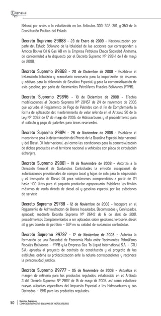 Decretos Supremos
COMPENDIO NORMATIVO BOLIVIANO DE HIDROCARBUROS50
Natural por redes a lo establecido en los Artículos 300, 302, 361, y 363 de la
Constitución Politica del Estado.
Decreto Supremo 29888 - 23 de Enero de 2009 - Nacionalización por
parte del Estado Boliviano de la totalidad de las acciones que corresponden a
Amoco Bolivia Oil & Gas AB en la Empresa Petrolera Chaco Sociedad Anónima,
de conformidad a lo dispuesto por el Decreto Supremo N° 29541 de 1 de mayo
de 2008.
Decreto Supremo 29868 - 20 de Diciembre de 2008 - Establece el
tratamiento tributario y arancelario necesario para la importación de insumos
y aditivos para la obtención de Gasolina Especial y para la comercialización de
esta gasolina, por parte de Yacimientos Petrolíferos Fiscales Bolivianos (YPFB).
Decreto Supremo 29846 - 10 de Diciembre de 2008 - Efectúa
modificaciones al Decreto Supremo N° 28457 de 24 de noviembre de 2005
que aprueba el Reglamento de Pago de Patentes con el fin de Complementa la
forma de aplicación del mantenimiento de valor referido en el Artículo 50 de la
Ley N° 3058 de 17 de mayo de 2005, de Hidrocarburos y el procedimiento para
el cálculo y pago de patentes para áreas reservadas.
Decreto Supremo 29814 - 26 de Noviembre de 2008 - Establece el
mecanismo para la determinación del Precio de la Gasolina Especial Internacional
y del Diesel Oil Internacional, así como las condiciones para la comercialización
de dichos productos en el territorio nacional a vehículos con placa de circulación
extranjera.
Decreto Supremo 29801 - 19 de Noviembre de 2008 - Autoriza a la
Dirección General de Sustancias Controladas la emisión excepcional de
autorizaciones provisionales de compra local y hojas de ruta para la adquisición
y el transporte de Diesel Oil para volúmenes comprendidos a partir de 121
hasta 400 litros para el pequeño productor agropecuario. Establece los límites
máximos de venta directa de diesel oil y gasolina especial por las estaciones
de servicio
Decreto Supremo 29788 - 12 de Noviembre de 2008 - Incorpora en el
Reglamento de Administración de Bienes Incautados, Decomisados y Confiscados,
aprobado mediante Decreto Supremo N° 26143 de 6 de abril de 2001,
procedimientos Complementarios a ser aplicados sobre gasolinas, kerosene, diesel
oil y gas licuado de petróleo – GLP en su calidad de sustancias controladas.
Decreto Supremo 29787 - 12 de Noviembre de 2008 - Autoriza la
formación de una Sociedad de Economía Mixta entre Yacimientos Petrolíferos
Fiscales Bolivianos – YPFB y la Empresa Gas To Liquid International S.A. – GTLI
S.A.; aprueba el proyecto de contrato de constitución y el proyecto de los
estatutos; ordena su protocolización ante la notaría correspondiente y reconoce
la personalidad jurídica.
Decreto Supremo 29777 - 05 de Noviembre de 2008 - Actualiza el
margen de refinería para los productos regulados, establecido en el Artículo
3 del Decreto Supremo N° 28117 de 16 de mayo de 2005, así como establece
nuevas alícuotas específicas del Impuesto Especial a los Hidrocarburos y sus
Derivados – IEHD para los productos regulados.
 