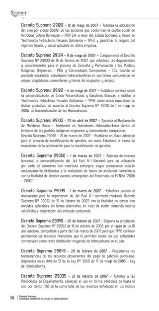 Decretos Supremos
COMPENDIO NORMATIVO BOLIVIANO DE HIDROCARBUROS58
Decreto Supremo 29128 - 12 de mayo de 2007 - Autoriza la adquisición
del cien por ciento (100%) de las acciones que conforman el capital social de
Petrobras Bolivia Refinación - PBR S.A. a favor del Estado boliviano a través de
Yacimientos Petrolíferos Fiscales Bolivianos - YPFB, y garantizar el respeto del
régimen laboral y social aplicable en dicha empresa.
Decreto Supremo 29124 - 9 de mayo de 2007 - Complementa el Decreto
Supremo N° 29033 de 16 de febrero de 2007, que establece las disposiciones
y procedimientos para el proceso de Consulta y Participación a los Pueblos
Indígenas, Originarios - PIOs y Comunidades Campesinas - CCs, cuando se
pretenda desarrollar actividades hidrocarburíferas en sus tierras comunitarias de
origen, propiedades comunitarias y tierras de ocupación y acceso.
Decreto Supremo 29122 - 6 de mayo de 2007 - Establece normas sobre
la comercialización de Crudo Reconstituido y Gasolinas Blancas, e instituir a
Yacimientos Petrolíferos Fiscales Bolivianos - YPFB como único exportador de
dichos productos, de acuerdo al Decreto Supremo N° 28701 de 1 de mayo de
2006, de Nacionalización de los Hidrocarburos.
Decreto Supremo 29103 - 23 de abril de 2007 – Aprueba el Reglamento
de Monitoreo Socio - Ambiental en Actividades Hidrocarburíferas dentro el
territorio de los pueblos indígenas originarios y comunidades campesinas.
Decreto Supremo 29066 - 21 de marzo de 2007 - Establece un plazo adicional
para el proceso de recalificación de garrafas, así como Establece la causa de
revocatoria de la autorización para la recalificación de garrafas.
Decreto Supremo 29050 - 1 de marzo de 2007 - Autoriza de manera
temporal la comercialización del Jet Fuel A-1 Nacional para su utilización
por parte de aeronaves con matrícula extranjera, cuyas operaciones estarán
exclusivamente destinadas a la realización de tareas de asistencia humanitaria
con la finalidad de atender eventos emergentes del Fenómeno de El Niño “2006
- 2007”.
Decreto Supremo 29049 - 1 de marzo de 2007 - Establece ajustes al
mecanismo para la importación de Jet Fuel A-1 normado mediante Decreto
Supremo N° 29032 de 16 de febrero de 2007, con la finalidad de contar con
medidas aplicables, en forma alternativa, en caso de existir demanda interna
satisfecha e importación del indicado carburante.
Decreto Supremo 29048 - 28 de febrero de 2007 - Dispone la ampliación
del Decreto Supremo N° 28893 de 18 de octubre de 2006, por el lapso de un (1)
año adicional computable a partir del 1 de marzo de 2007, para que YPFB continúe
percibiendo los recursos financieros que le permitan operar en sus actividades
comerciales como único distribuidor mayorista de hidrocarburos en el país.
Decreto Supremo 29046 - 28 de febrero de 2007 - Reglamenta las
transferencias de los recursos provenientes del pago de patentes petroleras,
dispuestas en el Artículo 51 de la Ley N° 3058 de 17 de mayo de 2005 - Ley
de Hidrocarburos.
Decreto Supremo 29035 - 21 de febrero de 2007 - Autoriza a las
Prefecturas de Departamento, canalizar el uso en forma inmediata de hasta el
uno por ciento (1%) de la suma total de los recursos señalados en los incisos
 