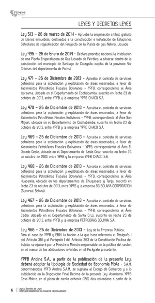 Leyes y Decretos de Leyes
COMPENDIO NORMATIVO BOLIVIANO DE HIDROCARBUROS6
LEYES Y DECRETOS LEYES
Ley 513 – 26 de marzo de 2014 - Aprueba la enajenación a título gratuito
de bienes inmuebles, destinados a la construcción e instalación de Estaciones
Satelitales de regasificación del Proyecto de la Planta de gas Natural Licuado
Ley 495 – 25 de Enero de 2014 - Declara prioridad nacional la instalación
de una Planta Engarrafadora de Gas Licuado de Petróleo, a situarse dentro de la
jurisdicción del municipio de Santiago de Cotagaita, capital de la provincia Nor
Chichas del departamento de Potosí.
Ley 471 – 26 de Diciembre de 2013 - Aprueba el contrato de servicios
petroleros para la exploración y explotación de áreas reservadas, a favor de
Yacimientos Petrolíferos Fiscales Bolivianos - YPFB, correspondiente al Área
Isarsama, ubicada en el Departamento de Cochabamba, suscrito en fecha 23 de
octubre de 2013, entre YPFB y la empresa YPFB CHACO S.A.
Ley 470 – 26 de Diciembre de 2013 - Aprueba el contrato de servicios
petroleros para la exploración y explotación de áreas reservadas, a favor de
Yacimientos Petrolíferos Fiscales Bolivianos - YPFB, correspondiente al Área San
Miguel, ubicada en el Departamento de Cochabamba, suscrito en fecha 23 de
octubre de 2013, entre YPFB y la empresa YPFB CHACO S.A.
Ley 469 - 26 de Diciembre de 2013 - Aprueba el contrato de servicios
petroleros para la exploración y explotación de áreas reservadas, a favor de
Yacimientos Petrolíferos Fiscales Bolivianos - YPFB, correspondiente al Área El
Dorado Oeste, ubicada en el Departamento de Santa Cruz, suscrito en fecha 23
de octubre de 2013, entre YPFB y la empresa YPFB CHACO S.A.
Ley 468 - 26 de Diciembre de 2013 - Aprueba el contrato de servicios
petroleros para la exploración y explotación de áreas reservadas, a favor de
Yacimientos Petrolíferos Fiscales Bolivianos - YPFB, correspondiente al Área
Huacareta, ubicado en los departamentos de Chuquisaca y Tarija, suscrito en
fecha 23 de octubre de 2013, entre YPFB y la empresa BG BOLIVIA CORPORATION
(Sucursal Bolivia).
Ley 467 - 26 de Diciembre de 2013 - Aprueba el contrato de servicios
petroleros para la exploración y explotación de áreas reservadas, a favor de
Yacimientos Petrolíferos Fiscales Bolivianos - YPFB, correspondiente al Área
Cedro, ubicado en el Departamento de Santa Cruz, suscrito en fecha 23 de
octubre de 2013, entre YPFB y la empresa PETROBRAS BOLIVIA S.A.
Ley 466 - 26 de Diciembre de 2013 - Ley de la Empresa Publica.
Para el caso de YPFB y EBIH, la tuición a la que hace referencia el Parágrafo I
del Artículo 361 y el Parágrafo I del Artículo 363 de la Constitución Política del
Estado, se ejercerá por la Ministra o Ministro responsable de la política del sector,
en el marco de las atribuciones referidas en el Parágrafo precedente.
YPFB Andina S.A., a partir de la publicación de la presente Ley,
deberá adoptar la tipología de Sociedad de Economía Mixta - S.A.M,
denominándose YPFB Andina S.A.M., se sujetará al Código de Comercio y a lo
establecido en la Disposición Final Décima de la presente Ley. Asimismo, YPFB
Casa Matriz, en el plazo de ciento ochenta (180) días calendario a partir de la
 