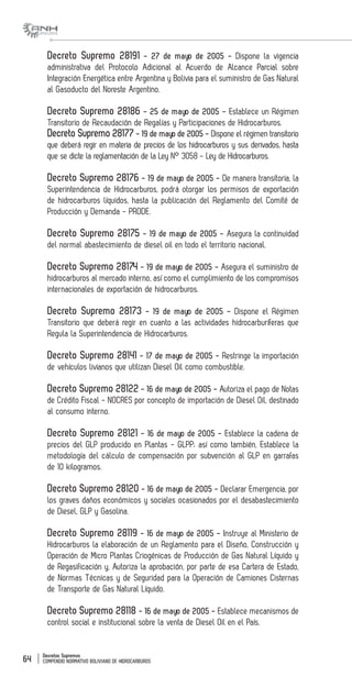 Decretos Supremos
COMPENDIO NORMATIVO BOLIVIANO DE HIDROCARBUROS64
Decreto Supremo 28191 - 27 de mayo de 2005 - Dispone la vigencia
administrativa del Protocolo Adicional al Acuerdo de Alcance Parcial sobre
Integración Energética entre Argentina y Bolivia para el suministro de Gas Natural
al Gasoducto del Noreste Argentino.
Decreto Supremo 28186 - 25 de mayo de 2005 - Establece un Régimen
Transitorio de Recaudación de Regalías y Participaciones de Hidrocarburos.
Decreto Supremo 28177 - 19 de mayo de 2005 - Dispone el régimen transitorio
que deberá regir en materia de precios de los hidrocarburos y sus derivados, hasta
que se dicte la reglamentación de la Ley N° 3058 - Ley de Hidrocarburos.
Decreto Supremo 28176 - 19 de mayo de 2005 - De manera transitoria, la
Superintendencia de Hidrocarburos, podrá otorgar los permisos de exportación
de hidrocarburos líquidos, hasta la publicación del Reglamento del Comité de
Producción y Demanda - PRODE.
Decreto Supremo 28175 - 19 de mayo de 2005 - Asegura la continuidad
del normal abastecimiento de diesel oil en todo el territorio nacional.
Decreto Supremo 28174 - 19 de mayo de 2005 - Asegura el suministro de
hidrocarburos al mercado interno, así como el cumplimiento de los compromisos
internacionales de exportación de hidrocarburos.
Decreto Supremo 28173 - 19 de mayo de 2005 - Dispone el Régimen
Transitorio que deberá regir en cuanto a las actividades hidrocarburíferas que
Regula la Superintendencia de Hidrocarburos.
Decreto Supremo 28141 - 17 de mayo de 2005 - Restringe la importación
de vehículos livianos que utilizan Diesel Oil como combustible.
Decreto Supremo 28122 - 16 de mayo de 2005 - Autoriza el pago de Notas
de Crédito Fiscal - NOCRES por concepto de importación de Diesel Oil, destinado
al consumo interno.
Decreto Supremo 28121 - 16 de mayo de 2005 - Establece la cadena de
precios del GLP producido en Plantas - GLPP; así como también, Establece la
metodología del cálculo de compensación por subvención al GLP en garrafas
de 10 kilogramos.
Decreto Supremo 28120 - 16 de mayo de 2005 - Declarar Emergencia, por
los graves daños económicos y sociales ocasionados por el desabastecimiento
de Diesel, GLP y Gasolina.
Decreto Supremo 28119 - 16 de mayo de 2005 - Instruye al Ministerio de
Hidrocarburos la elaboración de un Reglamento para el Diseño, Construcción y
Operación de Micro Plantas Criogénicas de Producción de Gas Natural Líquido y
de Regasificación y, Autoriza la aprobación, por parte de esa Cartera de Estado,
de Normas Técnicas y de Seguridad para la Operación de Camiones Cisternas
de Transporte de Gas Natural Líquido.
Decreto Supremo 28118 - 16 de mayo de 2005 - Establece mecanismos de
control social e institucional sobre la venta de Diesel Oil en el País.
 