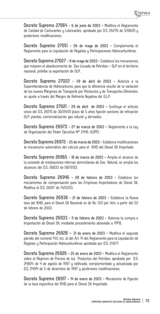 Decretos Supremos
COMPENDIO NORMATIVO BOLIVIANO DE HIDROCARBUROS 73
Decreto Supremo 27064 - 6 de junio de 2003 - Modifica el Reglamento
de Calidad de Carburantes y Lubricantes, aprobado por D.S. 26276 de 5/08/01 y
posteriores modificaciones.
Decreto Supremo 27051 - 26 de mayo de 2003 - Complementa el
Reglamento para la Liquidación de Regalías y Participaciones Hidrocarburíferas.
Decreto Supremo 27027 - 8 de mayo de 2003 - Establece los mecanismos
que mejoren el abastecimiento de Gas Licuado de Petróleo – GLP en el territorio
nacional, prohíbe la exportación de GLP.
Decreto Supremo 27022 - 29 de abril de 2003 - Autoriza a la
Superintendencia de Hidrocarburos, para que la diferencia resulte de la variación
de los nuevos Márgenes de Transporte por Poliductos y de Transportes Diferentes,
se ajuste a través del Margen de Refinería Negativa del G.L.P.
Decreto Supremo 27021 - 29 de abril de 2003 - Sustituye el artículo
único del D.S. 26170 de 30/04/01 plazo de 5 años fijación sectores de refinación
GLP, plantas, comercialización gas natural y derivados.
Decreto Supremo 26973 - 27 de marzo de 2003 - Reglamento a la Ley
de Organización del Poder Ejecutivo N° 2446. (LOPE).
Decreto Supremo 26972- 25 de marzo de 2003 - Establece modificaciones
al mecanismo automático del cálculo para el IEHD del Diesel Oíl Importado.
Decreto Supremo 26965 - 18 de marzo de 2003 - Amplia el alcance de
la conexión de instalaciones internas domiciliarias de Gas Natural, se amplía los
alcances del D.S. 26833 de 08/11/02.
Decreto Supremo 26946 - 28 de febrero de 2003 - Establece los
mecanismos de compensación para las Empresas Importadoras de Diesel Oíl,
Modifica el D.S. 26917 de 14/01/03.
Decreto Supremo 26938 - 21 de febrero de 2003 - Establece la Nueva
tasa del IEHD, para el Diesel Oíl Nacional es de Bs. 1.03 por litro, a partir del 22
de febrero de 2003.
Decreto Supremo 26933 - 11 de febrero de 2003 - Autoriza la compra e
Importación de Diesel Oíl, mediante procedimiento abreviado a YPFB.
Decreto Supremo 26928 - 31 de enero de 2003 - Modifica el segundo
párrafo del numeral 14.1.1, inc. a) del Art. 14 del Reglamento para la Liquidación de
Regalías y Participación Hidrocarburíferas aprobado por D.S. 24577.
Decreto Supremo 26926 - 25 de enero de 2003 - Modifica el Reglamento
sobre el Régimen de Precios de los Productos del Petróleo, aprobado por D.S.
24804, de 4 de agosto de 1997 y ratificado, complementado y actualizado por
D.S. 24914 de 5 de diciembre de 1997 y posteriores modificaciones.
Decreto Supremo 26917 - 14 de enero de 2003 - Mecanismo de Fijación
de la tasa especifica del IEHD para el Diesel Oíl Importado.
 