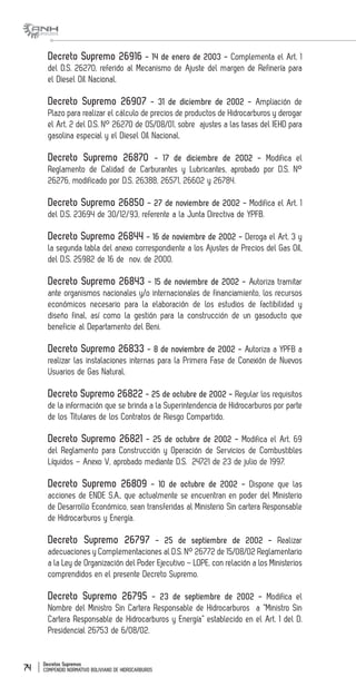 Decretos Supremos
COMPENDIO NORMATIVO BOLIVIANO DE HIDROCARBUROS74
Decreto Supremo 26916 - 14 de enero de 2003 - Complementa el Art. 1
del D.S. 26270, referido al Mecanismo de Ajuste del margen de Refinería para
el Diesel Oíl Nacional.
Decreto Supremo 26907 - 31 de diciembre de 2002 - Ampliación de
Plazo para realizar el cálculo de precios de productos de Hidrocarburos y derogar
el Art. 2 del D.S. N° 26270 de 05/08/01, sobre ajustes a las tasas del IEHD para
gasolina especial y el Diesel Oíl Nacional.
Decreto Supremo 26870 - 17 de diciembre de 2002 - Modifica el
Reglamento de Calidad de Carburantes y Lubricantes, aprobado por D.S. N°
26276, modificado por D.S. 26388, 26571, 26602 y 26784.
Decreto Supremo 26850 - 27 de noviembre de 2002 - Modifica el Art. 1
del D.S. 23694 de 30/12/93, referente a la Junta Directiva de YPFB.
Decreto Supremo 26844 - 16 de noviembre de 2002 - Deroga el Art. 3 y
la segunda tabla del anexo correspondiente a los Ajustes de Precios del Gas Oíl,
del D.S. 25982 de 16 de nov. de 2000.
Decreto Supremo 26843 - 15 de noviembre de 2002 - Autoriza tramitar
ante organismos nacionales y/o internacionales de financiamiento, los recursos
económicos necesario para la elaboración de los estudios de factibilidad y
diseño final, así como la gestión para la construcción de un gasoducto que
beneficie al Departamento del Beni.
Decreto Supremo 26833 - 8 de noviembre de 2002 - Autoriza a YPFB a
realizar las instalaciones internas para la Primera Fase de Conexión de Nuevos
Usuarios de Gas Natural.
Decreto Supremo 26822 - 25 de octubre de 2002 - Regular los requisitos
de la información que se brinda a la Superintendencia de Hidrocarburos por parte
de los Titulares de los Contratos de Riesgo Compartido.
Decreto Supremo 26821 - 25 de octubre de 2002 - Modifica el Art. 69
del Reglamento para Construcción y Operación de Servicios de Combustibles
Líquidos – Anexo V, aprobado mediante D.S. 24721 de 23 de julio de 1997.
Decreto Supremo 26809 - 10 de octubre de 2002 - Dispone que las
acciones de ENDE S.A., que actualmente se encuentran en poder del Ministerio
de Desarrollo Económico, sean transferidas al Ministerio Sin cartera Responsable
de Hidrocarburos y Energía.
Decreto Supremo 26797 - 25 de septiembre de 2002 - Realizar
adecuaciones y Complementaciones al D.S. N° 26772 de 15/08/02 Reglamentario
a la Ley de Organización del Poder Ejecutivo – LOPE, con relación a los Ministerios
comprendidos en el presente Decreto Supremo.
Decreto Supremo 26795 - 23 de septiembre de 2002 - Modifica el
Nombre del Ministro Sin Cartera Responsable de Hidrocarburos a “Ministro Sin
Cartera Responsable de Hidrocarburos y Energía” establecido en el Art. 1 del D.
Presidencial 26753 de 6/08/02.
 