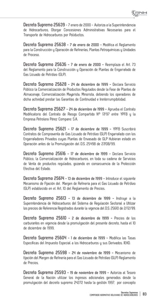 Decretos Supremos
COMPENDIO NORMATIVO BOLIVIANO DE HIDROCARBUROS 83
Decreto Supremo 25639 - 7 enero de 2000 - Autoriza a la Superintendencia
de Hidrocarburos, Otorgar Concesiones Administrativas Necesarias para el
Transporte de Hidrocarburos por Poliductos.
Decreto Supremo 25638 - 7 de enero de 2000 - Modifica el Reglamento
para la Construcción y Operación de Refinerías, Plantas Petroquímicas y Unidades
de Proceso.
Decreto Supremo 25636 - 7 de enero de 2000 - Reemplaza el Art. 73
del Reglamento para la Construcción y Operación de Plantas de Engarrafado de
Gas Licuado de Petróleo (GLP).
Decreto Supremo 25628 - 24 de diciembre de 1999 - Declara Servicio
Público la Comercialización de Productos Regulados desde la Fase de Plantas de
Almacenaje, Comercialización Mayorista, Minorista, debiendo los operadores de
dicha actividad prestar las Garantías de Continuidad e Ininterrumpibilidad.
Decreto Supremo 25627 - 24 de diciembre de 1999 - Aprueba el Contrato
Modificatorio del Contrato de Riesgo Compartido N° 17/97 entre YPFB y la
Empresa Petrolera Pérez Companc S.A.
Decreto Supremo 25621 - 17 de diciembre de 1999 - YPFB Suscribirá
Contratos de Compraventa de Gas Licuado de Petróleo (GLP) Engarrafado con los
Engarrafadores Privados cuyas Plantas de Envasado de GLP Hubieran estado en
Operación antes de la Promulgación del D.S. 25498 de 27/08/99.
Decreto Supremo 25616 - 17 de diciembre de 1999 - Declara Servicio
Público, la Comercialización de Hidrocarburos, en toda su cadena de Servicios
de Venta de productos regulados, gozando en consecuencia de la Protección
Efectiva del Estado.
Decreto Supremo 25614 - 13 de diciembre de 1999 - Introduce el siguiente
Mecanismo de Fijación del Margen de Refinería para el Gas Licuado de Petróleo
(GLP) establecido en el Art. 10 del Reglamento de Precios.
Decreto Supremo 25613 - 13 de diciembre de 1999 - Instruye a la
Superintendencia de Hidrocarburos del Sistema de Regulación Sectorial a Utilizar
los precios de Referencia Registrados durante la vigencia del D.S. 25610 de 2/12/99.
Decreto Supremo 25610 - 2 de diciembre de 1999 - Precios de los
carburantes en vigencia desde la promulgación del presente decreto, hasta el 10
de diciembre de 1999.
Decreto Supremo 25604 - 1 de diciembre de 1999 - Modifica las Tasas
Específicas del Impuesto Especial a los Hidrocarburos y sus Derivados. IEHD.
Decreto Supremo 25598 - 24 de noviembre de 1999 - Mecanismo de
fijación del Margen de Refinería para el Gas Licuado de Petróleo (GLP) Reglamento
de Precios.
Decreto Supremo 25593 - 19 de noviembre de 1999 - Autoriza al Tesoro
General de la Nación utilizar los ingresos adicionales generados desde la
promulgación del decreto supremo 24272 hasta la gestión 1997, por concepto
 