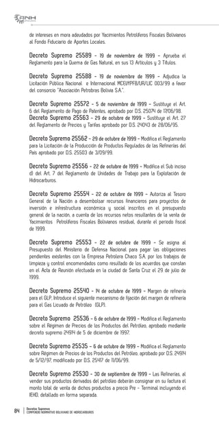 Decretos Supremos
COMPENDIO NORMATIVO BOLIVIANO DE HIDROCARBUROS84
de intereses en mora adeudados por Yacimientos Petrolíferos Fiscales Bolivianos
al Fondo Fiduciario de Aportes Locales.
Decreto Supremo 25589 - 19 de noviembre de 1999 - Aprueba el
Reglamento para la Quema de Gas Natural, en sus 13 Artículos y 3 Títulos.
Decreto Supremo 25588 - 19 de noviembre de 1999 - Adjudica la
Licitación Pública Nacional e Internacional MCEI/YPFB/UR/LIC 003/99 a favor
del consorcio “Asociación Petrobras Bolivia S.A.”.
Decreto Supremo 25572 - 5 de noviembre de 1999 - Sustituye el Art.
6 del Reglamento de Pago de Patentes, aprobado por D.S. 25074 de 17/06/98.
Decreto Supremo 25563 - 29 de octubre de 1999 - Sustituye el Art. 27
del Reglamento de Precios y Tarifas aprobado por D.S. 24043 de 28/06/95.
Decreto Supremo 25562 - 29 de octubre de 1999 - Modifica el Reglamento
para la Licitación de la Producción de Productos Regulados de las Refinerías del
País aprobado por D.S. 25503 de 3/09/99.
Decreto Supremo 25556 - 22 de octubre de 1999 - Modifica el Sub inciso
d) del Art. 7 del Reglamento de Unidades de Trabajo para la Explotación de
Hidrocarburos.
Decreto Supremo 25554 - 22 de octubre de 1999 - Autoriza al Tesoro
General de la Nación a desembolsar recursos financieros para proyectos de
inversión e infrestructura económica y social inscritos en el presupuesto
general de la nación, a cuenta de los recursos netos resultantes de la venta de
Yacimientos Petrolíferos Fiscales Bolivianos residual, durante el periodo fiscal
de 1999.
Decreto Supremo 25553 - 22 de octubre de 1999 - Se asigna al
Presupuesto del Ministerio de Defensa Nacional para pagar las obligaciones
pendientes existentes con la Empresa Petrolera Chaco S.A. por los trabajos de
limpieza y control encomendados como resultado de los acuerdos que constan
en el Acta de Reunión efectuada en la ciudad de Santa Cruz el 29 de julio de
1999.
Decreto Supremo 25540 - 14 de octubre de 1999 - Margen de refinería
para el GLP, Introduce el siguiente mecanismo de fijación del margen de refinería
para el Gas Licuado de Petróleo (GLP).
Decreto Supremo 25536 - 6 de octubre de 1999 - Modifica el Reglamento
sobre el Régimen de Precios de los Productos del Petróleo, aprobado mediante
decreto supremo 24914 de 5 de diciembre de 1997.
Decreto Supremo 25535 – 6 de octubre de 1999 - Modifica el Reglamento
sobre Régimen de Precios de los Productos del Petróleo, aprobado por D.S. 24914
de 5/12/97, modificado por D.S. 25417 de 11/06/99.
Decreto Supremo 25530 - 30 de septiembre de 1999 - Las Refinerías, al
vender sus productos derivados del petróleo deberán consignar en su factura el
monto total de venta de dichos productos a precio Pre - Terminal incluyendo el
IEHD, detallado en forma separada.
 