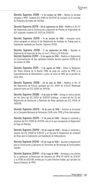 Decretos Supremos
COMPENDIO NORMATIVO BOLIVIANO DE HIDROCARBUROS 87
Decreto Supremo 25189 - 2 de octubre de 1998 - Ratifica la facultad
otorgada a YPFB mediante D.S. 24914 de 05/12/97, de competir en el mercado
de Productos Derivados del Petróleo.
Decreto Supremo 25178 - 28 de septiembre de 1998 - Modifica el Art. 57
del Reglamento para la Construcción y Operación de Plantas de Engarrafado de
GLP, aprobado mediante D.S. 24721 de 23/03/97.
Decreto Supremo 25149 - 14 de octubre de 1998 - Incorpora como
último parágrafo al artículo 12 del Reglamento de Unidades de Trabajo para la
Exploración, aprobado por Decreto Supremo 24335.
Decreto Supremo 25148 - 2 de septiembre de 1998 - Aprueba el
Reglamento de Inyección de Gas, en sus 5 Títulos y 42 Artículos.
Decreto Supremo 25144 - 31 de agosto de 1998 - Modifica el Reglamento
de Comercialización de Gas, aprobado mediante decreto supremo 24399 de 31
de octubre de 1996.
Decreto Supremo 25114 - 3 de agosto de 1998 - Difiere la Obligación
del Tesoro General de la Nación (TGN) de pago por cuenta de YPFB, a la
Superintendencia de Hidrocarburos, a partir de enero de 1999, por el periodo de
cinco años.
Decreto Supremo 25108 - 22 de julio de 1998 - Modifica el Art. 10
del Reglamento de Precios, aprobado por D.S. 24914, de 5/12/97, Modificado
posteriormente por D.S. 25005 de 7/04/98.
Decreto Supremo 25086 - 6 de julio de 1998 - Deroga el último párrafo
del Art. Único del D.S. 24754 de 31/07/97, Sustituye el texto del Art. 53 del
Reglamento de Devolución y Retención de Áreas aprobado por D.S. 24335 de
19/07/96.
Decreto Supremo 25076 - 18 de junio de 1998 - Autoriza la formación
de la Compañía Boliviana de Perforación S.A.M. entre YPFB y Pride International.
Decreto Supremo 25074 - 17 de junio de 1998 - Abroga el contenido y
alcances del D.S. 24399 de 31/11/96, solo en lo que corresponde al Reglamento
de Pago de Patentes.
Decreto Supremo 25049 - 22 de mayo de 1998 - Abroga el contenido y
alcance del D.S. 24608 de 6/05/97, y se Aprueba El Reglamento de Licitación
de Áreas para la Exploración y/o Explotación de Hidrocarburos.
Decreto Supremo 25048 – 22 de mayo de 1998 – Aprueba el Reglamento
para la Construcción y Operación de Terminales de Almacenaje de Combustibles
Líquidos.
Decreto Supremo 25044 - 21 de mayo de 1998 - Homologa a los efectos
de su aplicación, la Resolución del Directorio de YPFB. N° 69/97 de 3/12/97,
y la 01/98 de 6/02/98, emitida por la junta Directiva Estatal, que aprueba los
Nuevos Estatutos de YPFB.
 