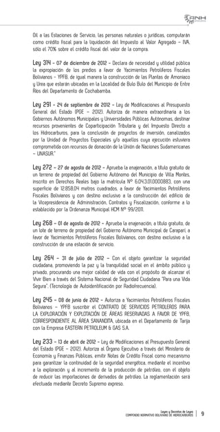 Leyes y Decretos de Leyes
COMPENDIO NORMATIVO BOLIVIANO DE HIDROCARBUROS 9
Oil a las Estaciones de Servicio, las personas naturales o jurídicas, computarán
como crédito fiscal para la liquidación del Impuesto al Valor Agregado – IVA,
sólo el 70% sobre el crédito fiscal del valor de la compra.
Ley 314 - 07 de diciembre de 2012 - Declara de necesidad y utilidad pública
la expropiación de los predios a favor de Yacimientos Petrolíferos Fiscales
Bolivianos - YPFB, de igual manera la construcción de las Plantas de Amoniaco
y Urea que estarán ubicadas en la Localidad de Bulo Bulo del Municipio de Entre
Ríos del Departamento de Cochabamba.
Ley 291 - 24 de septiembre de 2012 - Ley de Modificaciones al Presupuesto
General del Estado (PGE – 2012). Autoriza de manera extraordinaria a los
Gobiernos Autónomos Municipales y Universidades Públicas Autónomas, destinar
recursos provenientes de Coparticipación Tributaria y del Impuesto Directo a
los Hidrocarburos, para la conclusión de proyectos de inversión, canalizados
por la Unidad de Proyectos Especiales y/o aquellos cuya ejecución estuviera
comprometida con recursos de donación de la Unión de Naciones Sudamericanas
– UNASUR.”
Ley 272 – 27 de agosto de 2012 - Aprueba la enajenación, a título gratuito de
un terreno de propiedad del Gobierno Autónomo del Municipio de Villa Montes,
inscrito en Derechos Reales bajo la matrícula N° 6.04.3.01.0000883, con una
superficie de 12.858,04 metros cuadrados, a favor de Yacimientos Petrolíferos
Fiscales Bolivianos y con destino exclusivo a la construcción del edificio de
la Vicepresidencia de Administración, Contratos y Fiscalización, conforme a lo
establecido por la Ordenanza Municipal HCM N° 99/2011.
Ley 268 – 01 de agosto de 2012 - Aprueba la enajenación, a título gratuito, de
un lote de terreno de propiedad del Gobierno Autónomo Municipal de Caraparí, a
favor de Yacimientos Petrolíferos Fiscales Bolivianos, con destino exclusivo a la
construcción de una estación de servicio.
Ley 264 – 31 de julio de 2012 – Con el objeto garantizar la seguridad
ciudadana, promoviendo la paz y la tranquilidad social en el ámbito público y
privado, procurando una mejor calidad de vida con el propósito de alcanzar el
Vivir Bien a través del Sistema Nacional de Seguridad Ciudadana “Para una Vida
Segura”. (Tecnología de Autoidentificación por Radiofrecuencia).
Ley 245 – 08 de junio de 2012 - Autoriza a Yacimientos Petrolíferos Fiscales
Bolivianos – YPFB suscribir el CONTRATO DE SERVICIOS PETROLEROS PARA
LA EXPLORACIÓN Y EXPLOTACIÓN DE ÁREAS RESERVADAS A FAVOR DE YPFB,
CORRESPONDIENTE AL ÁREA SANANDITA, ubicada en el Departamento de Tarija
con la Empresa EASTERN PETROLEUM & GAS S.A.
Ley 233 – 13 de abril de 2012 - Ley de Modificaciones al Presupuesto General
del Estado (PGE – 2012). Autoriza al Órgano Ejecutivo a través del Ministerio de
Economía y Finanzas Públicas, emitir Notas de Crédito Fiscal como mecanismo
para garantizar la continuidad de la seguridad energética, mediante el incentivo
a la exploración y al incremento de la producción de petróleo, con el objeto
de reducir las importaciones de derivados de petróleo. La reglamentación será
efectuada mediante Decreto Supremo expreso.
 