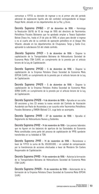 Decretos Supremos
COMPENDIO NORMATIVO BOLIVIANO DE HIDROCARBUROS 93
comunicar a Y.P.F.B. su decisión de ingresar o no al primer año del período
adicional de exploración (quinto año del contrato) correspondiente al bloque
Poopó Norte, ubicado en los departamentos de La Paz, y Oruro.
Decreto Supremo 24460 - 27 de diciembre de 1996 - Homologa
la Resolución 58/95 de 10 de mayo de 1995 del directorio de Yacimientos
Petrolíferos Fiscales Bolivianos que ha aprobado ampliar a Texaco Exploration
Bolivia Chaco Inc., hasta el 21 de julio de 1995, el plazo para decidir si ingresa
o no al cuarto año de su contrato de operación petrolífera en el bloque Hito
Villazón, ubicado en los departamentos de Chuquisaca, Tarija y Santa Cruz,
aplicando la subcláusula 5.6 del citado contrato.
.Decreto Supremo 24431 - 5 de diciembre de 1996 - Dispone la
capitalización de la Transportadora Boliviana de Hidrocarburos Sociedad de
Economía Mixta (TBH S.A.M.), en cumplimiento de lo previsto por el artículo
tercero de la Ley de Capitalización.
Decreto Supremo 24430 - 5 de diciembre de 1996 - Dispone la
capitalización de la Empresa Petrolera Chaco Sociedad de Economía Mixta
(EPCHA S.A.M.), en cumplimiento de lo previsto por el artículo tercero de la Ley
de Capitalización.
Decreto Supremo 24429 - 5 de diciembre de 1996 - Dispone la
capitalización de la Empresa Petrolera Andina Sociedad de Economía Mixta
(EPAN S.A.M.), en cumplimiento de lo previsto por el artículo tercero de la Ley
de Capitalización.
Decreto Supremo 24428 - 4 de diciembre de 1996 - Aprueba en sus ocho
(8) secciones y tres (3) anexos la nueva versión del Contrato de Asociación
Accidental con Pacto de Accionistas a ser suscrito entre Yacimientos Petrolíferos
Fiscales Bolivianos y ENRON (Bolivia) C.V., cuyo texto se acompaña.
Decreto Supremo 24419 - 27 de noviembre de 1996 - Aprueba el
Reglamento de Hidrocarburos Nuevos y Existentes.
Decreto Supremo 24412 - 14 de noviembre de 1996 - Los pasivos laborales
que no figuren en los balances de apertura de las Sociedades de Economía
Mixta constituidas como parte del proceso de capitalización de YPFB. quedarán
transferidos en su totalidad al TGN.
Decreto Supremo 24411 - 14 de noviembre de 1996 - Reconócese a
favor de Y.P.F.B. la suma de Bs. 126.000.000. - en calidad de compensación
por la transferencia de acciones efectuadas a favor de Ministerio Sin Cartera
Responsable de Capitalización.
Decreto Supremo 24410 - 14 de noviembre de 1996 - Autoriza la formación
de la Transportadora Boliviana de Hidrocarburos Sociedad de Economía Mixta
(TBH S.A.M.)
Decreto Supremo 24409 - 14 de noviembre de 1996 - Autorización de la
formación de la Empresa Petrolera Chaco Sociedad de Economía Mixta (EPCHA
S.A.M.)
 