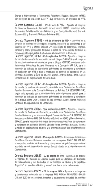 Decretos Supremos
COMPENDIO NORMATIVO BOLIVIANO DE HIDROCARBUROS 97
Energía e Hidrocarburos y Yacimientos Petrolíferos Fiscales Bolivianos (YPFB),
con excepción de una acción clase “A”, que permanecerá en propiedad de YPFB.
Decreto Supremo 23988 - 04 de abril de 1995 - Aprueba el proyecto
de Minuta de Contrato de Asociación para el campo ÑUPUCU acordados entre
Yacimientos Petrolíferos Fiscales Bolivianos y las Compañías Diamond Shamrok
Boliviana Ltd. y Shamrock Ventures (Boliviana) Ltd..
Decreto Supremo 23908 - 08 de diciembre de 1994 - Aprueba en el
proyecto de contrato de asociación accidental con pacto de accionistas a ser
suscrito por YPFB y ENRON (Bolivia) C.V., con objeto de desarrollar, financiar,
construir y operar gasoductos de Bolivia al Brasil, de Perú a Bolivia, de Bolivia al
Paraguay y otros proyectos detallados en el mencionado instrumento.
Decreto Supremo 23863 - 21 de septiembre de 1994 - Aprueba el proyecto
de minuta de contrato de asociación para el bloque CHARAGUA y el proyecto
de minuta de contrato de asociación para el bloque MONTERO, acordados entre
Yacimientos Petrolíferos Fiscales Bolivianos y a Compañía YPF S.A., para la
ejecución de trabajos de operaciones petrolíferas de exploración y explotación
en asociación con YPFB o bajo la modalidad de contrato de operación, en las
provincias Cordillera y Ñuflo de Chávez, Warnes, Andrés Ibañez, Ichilo, Sara y
Santiesteban del departamento de Santa Cruz.
Decreto Supremo 23862 - 21 de septiembre de 1994 - Aprueba el proyecto
de minuta de contrato de operación, acordado entre Yacimientos Petrolíferos
Fiscales Bolivianos y la Compañía Boliviana de Petróleo S.A. (BOLIPETRO S.A.),
según texto aprobado por el directorio de la entidad petrolera estatal, para la
ejecución de trabajos de operaciones petrolíferas de exploración y explotación
en el bloque Santa Cruz-I, ubicado en las provincias Andrés Ibañez, Warnes y
Cordillera del departamento de Santa Cruz.
Decreto Supremo 23861 - 19 de septiembre de 1994 - Aprueba el proyecto
de minuta de Contrato de Operación, acordado entre Yacimientos Petrolíferos
Fiscales Bolivianos y las empresas Repsol Exploración Securé S.A. (REPSOL), Elf
Hidrocarbures Bolivie (ELF), BHP Petroleum (Bolivia) Inc. (BHP) y Maxus Bolivia Inc.
(MAXUS), para la ejecución de trabajos de operaciones petrolíferas de exploración
y explotación en el bloque SECURE, ubicado en las provincias Ballivian, Yacuma
y Moxos del departamento del Beni y la provincia Chapare del departamento de
Cochabamba.
Decreto Supremo 23833 - 12 de agosto de 1994 - Aprueba que Yacimientos
Petrolíferos Fiscales Bolivianos suscriba con la empresa MAXUS BOLIVIA INC.
el respectivo contrato de transporte y compraventa de petróleo y gas natural
acordado para el desarrollo del campo Surubí, situado en el departamento de
Cochabamba.
Decreto Supremo 23827 - 02 de agosto de 1994 - Aprueba y se dispone
la vigencia del “Acuerdo de alcance parcial para la Liberación del Comercio
de Hidrocarburos y sus Derivados en la República de Bolivia y la República
Argentina”, en sus diez artículos y anexo 1, que forma parte del acuerdo.
Decreto Supremo 23773 - 09 de mayo de 1994 - Aprueba la subrogación
y transferencia solicitada por la empresa PAN ANDEAN RESOURCES (BOLIVI)
LTD., del 80% de sus acciones, derechos y obligaciones derivados del contrato
 