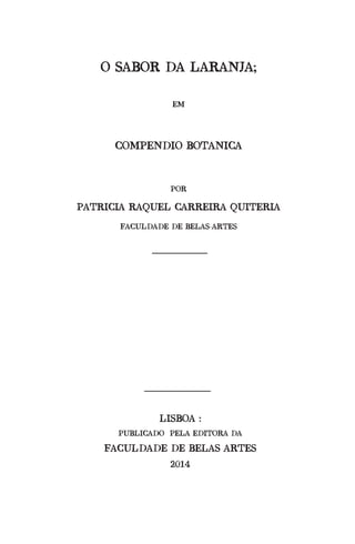 O SABOR DA LARANJA;
EM
COMPENDIO BOTANICA
POR
PATRICIA RAQUEL CARREIRA QUITERIA
FACULDADE DE BELAS--ARTES
LISBOA :
PUBLICADO PELA EDITORA DA
FACULDADE DE BELAS ARTES
2014
 