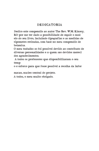 DEDICATORIA
Dedico este compendio ao autor The Rev. W.M. Kinsey,
B.D por me ter dado a possibilidade de seguir o mod-
elo do seu livro, incluindo tipografias e as medidas de
tipometro retiradas, com base no meu compendio de
botanica.
O meu trabalho so foi possivel devido ao contributo de
diversas personalidades e a quem sao devidos mereci-
dos agradecimentos.
A todos os professores que disponibilizaram o seu
temp
o e esforco para que fosse possivel a recolha da infor-
macao, nucleo central do projeto.
A todos, o meu muito obrigado.
 