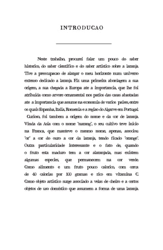 Neste trabalho, procurei falar um pouco do saber
historico, do saber cientifico e do saber artistico sobre a laranja.
Tive a preocupacao de alargar o meu horizonte num universo
extenso dedicado a laranja. Fiz uma primeira abordagem a sua
origem, a sua chegada a Europa ate a importancia, que lhe foi
atribuida como arvore ornamental nos patios das casas abastadas
ate aimportanciaqueassumenaeconomiadevarios paises,entre
osquaisEspanha,Italia,RomeniaearegiaodoAlgarveemPortugal.
Curioso, foi tambem a origem do nome e da cor de laranja.
Vinda da Asia com o nome “narang”, o seu cultivo teve inicio
na Franca, que manteve o mesmo nome, apenas, associou
“or” a cor do ouro a cor da laranja, tendo ficado “orange”.
Outra particularidade interessante e o fato de, quando
o fruto esta maduro tem a cor alaranjada, mas existem
algumas especies, que permanecem na cor verde.
Como alimento e um fruto pouco calorico, com cerca
de 40 calorias por 100 gramas e rico em vitamina C.
Como objeto artistico surge associado a velas de cheiro e a certos
objetos de uso doméstico que assumem a forma de uma laranja.
INTRODUCAO
 