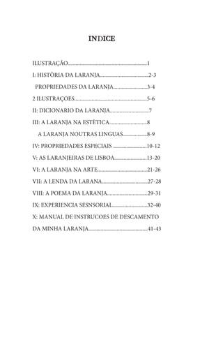 INDICE
ILUSTRAÇÂO...........................................................1
I: HISTÒRIA DA LARANJA....................................2-3
PROPRIEDADES DA LARANJA.........................3-4
2 ILUSTRAÇOES......................................................5-6
II: DICIONARIO DA LARANJA.............................7
III: A LARANJA NA ESTÈTICA............................8
A LARANJA NOUTRAS LINGUAS..................8-9
IV: PROPRIEDADES ESPECIAIS .........................10-12
V: AS LARANJEIRAS DE LISBOA........................13-20
VI: A LARANJA NA ARTE.....................................21-26
VII: A LENDA DA LARANA..................................27-28
VIII: A POEMA DA LARANJA..............................29-31
IX: EXPERIENCIA SESNSORIAL..........................32-40
X: MANUAL DE INSTRUCOES DE DESCAMENTO
DA MINHA LARANJA............................................41-43
 