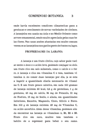 A laranja e um fruto citrico, cujo sabor pode vari-
ar entre o doce e o acido leve, podendo conjugar os dois.
um fruto rico em sais minerais, como o calcio e o fer-
ro. A laranja e rica em vitamina C e tem, tambem vi-
tamina A. Ao comer duas laranjas por dia, ja se esta
a ingerir a quantidade diaria necessaria de vitami-
na C. E um fruto pouco calorico, em cada 100 gramas
de laranja existem 65 kcal, 0,6 g de proteinas, 1 g de
gorduras, 45 mg de calcio, 36 mg de Potassio, 21 mg
de Fosforo, 13 mg de Sodio, e ainda, em quantidades
inferiores, Enxofre, Magnesio, Cloro, Silicio e Ferro.
Em 100 g de laranja existem 48 mg de Vitamina C,
ou acido ascorbico. Alem dessa vitamina, podemos ain-
da encontrar na laranja as vitaminas A, B1, B2 e B3.
Fruto rico em suco, muitos tem tambem o
habito de a espremer para beber o seu sumo.
onde havia excelentes condicoes climatericas para a
producao e crescimento de novas variedades de citrinos.
A laranjeira era usada na Asia e no Medio Oriente como
arvore ornamental, sendo muito apreciada pelas suas be-
las flores. Nas casas arabes abastadas era muito comum
verem-seaslaranjeirasnospatiospertodefontesoulagos.
PROPRIEDADES DA LARANJA
COMPENDIO BOTANICA 3
 