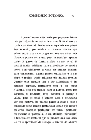A parte interna e formada por pequenas bolsin-
has (gomos), onde se encontra o suco. Normalmente e
comida ao natural, descascada e separada em gomos.
Desconhecido, por muitos a camada branca que
existe entre a casca e os gomos, tem um sabor ado-
cicado, e podera ser usada para se mastigar apos se
comer os gomos, de forma a tirar o sabor acido da
boca. E muito utilizada para a producao de sucos e
doces, aproveitando-se a casca da laranja tambem
para ornamentar alguns pratos culinarios e a sua
raspa e muitas vezes utilizada em muitas receitas.
Quando esta madura tem a cor alaranjada e, em
algumas especies, permanece com a cor verde.
A laranja doce foi trazida para a Europa pelos por-
tugueses, o primeiro povo europeu a chegar a
China, pais de onde a laranja doce e originaria.
Por esse motivo, em muitos paises a laranja doce e
conhecida como laranja portuguesa, sendo que laranja
em grego chama-se “portokali”; em turco “ portokal”;
em romeno e “portocalla” e em italiano” portogallo”.
E tambem em Portugal que se produz uma das laran-
jas mais apreciadas da Europa: a laranja do Algarve.
COMPENDIO BOTANICA 4
 