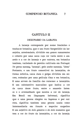 COMPENDIO BOTANICA 7
CAPITULO II
DICIONARIO DA LARANJA
	 A laranja corresponde por nome feminino e
traduz-se botanica, que e um fruto (hesperidio) da lar-
anjeira, arredondado, dividido em gomos sumarentos
e coberto por uma casca cuja cor varia entre o am-
arelo e a cor de laranja e por outrora, em botanica
tambem, variedade de pereira cultivada em Portugal.
Do persa narang, “laranja”, pelo arabe naranja, “idem”
Portanto, e um fruto comestivel da laranjeira, de
forma esferica, casca dura e polpa dividida em sec-
coes, rodeadas por uma pelicula fina e em botanica,
E uma arvore da familia das rutaceas: a laranjeira.
E um substantivo masculino que indica a cor
da casca desse fruto, entre o amarelo inten-
so e o avermelhado que mostra a cor de laranja.
Em Brasil em linguagem informal, significa
que e uma pessoa simples ou ingenua e por out-
rora, significa tambem uma pessoa usada como
intermediaria em fraude e negocios suspeitos
E um adjetivo de dois generos e de dois numeros que
tem a cor do fruto da laranjeira, a cor da laranja.
 