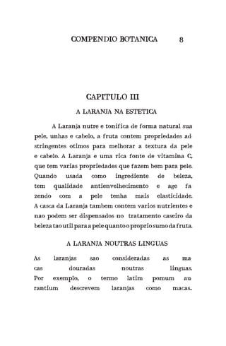 A Laranja nutre e tonifica de forma natural sua
pele, unhas e cabelo, a fruta contem propriedades ad-
stringentes otimos para melhorar a textura da pele
e cabelo. A Laranja e uma rica fonte de vitamina C,
que tem varias propriedades que fazem bem para pele.
Quando usada como ingrediente de beleza,
tem qualidade antienvelhecimento e age fa-
zendo com a pele tenha mais elasticidade.
A casca da Laranja tambem contem varios nutrientes e
nao podem ser dispensados no tratamento caseiro da
belezataoutilparaapelequantoopropriosumodafruta.
CAPITULO III
COMPENDIO BOTANICA 8
A LARANJA NA ESTETICA
A LARANJA NOUTRAS LINGUAS
As laranjas sao consideradas as ma-
cas douradas noutras linguas.
Por exemplo, o termo latim pomum au-
rantium descrevem laranjas como macas..
 