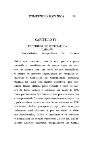 CAPITULO IV
PROPRIEDADES ESPECIAIS DA
LARANJA
COMPENDIO BOTANICA 10
	 Propriedades terapeuticas da Laranja
Sabia que consumir uma laranja por dia pode
impedir a manifestacao de certos tipos de can-
cro, de acordo com um novo estudo australiano.
O grupo do governo Organizacao de Pesquisa In-
dustrial e Cientifica da Comunidade Britanica
(CSIRO, na sigla em ingles) descobriu que con-
sumir frutas citricas pode reduzir o risco de can-
cro da boca, laringe e estomago em mais de 50%.
Uma porcao extra de frutas citricas por dia, alem das
cinco porcoes de frutas e vegetais recomendadas por dia
, pode tambem reduzir o risco de um derrame em 19%.
“As frutas citricas protegem o corpo pelas suas pro-
priedades antioxidantes e por fortalecer o siste-
ma imunologico, inibir o crescimento de tumores
e normalizar as celulas tumorosas”, disse em um re-
latorio Katrine Baghurst, pesquisadora da CSIRO.
 