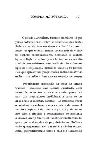 COMPENDIO BOTANICA 12
	 O estudo australiano, baseado em outras 48 pes-
quisas internacionais sobre os beneficios das frutas
citricas a saude, tambem descobriu “indicios convin-
centes” de que esses alimentos podem reduzir o risco
de doencas cardiovasculares, obesidade e diabete.
Segundo Baghurst, a laranja e a fruta com o mais alto
nivel de antioxidantes, com mais de 170 diferentes
tipos de fitoquimicos, incluindo mais de 60 flavoni-
ides, que apresentam propriedades antiinflamatorias,
antitumor e inibe a formacao de coagulos no sangue.
	 Propriedades medcinais da casca da laranja
Quando comemos uma laranja suculenta, geral-
mente deitamos fora a casca, sem saber pensarmos
nas suas propriedades medicinais. A casca de lar-
anja ajuda a digestao, diminui as infeccoes, reduz
o colesterol e combate cancro da pele e da mama. E
um bom repelente de insetos e gatos e pode ser us-
ado para a limpeza e desodorizacao do ambiente.
A casca da laranja tem mais fitonutrientes e flavonoides
que a polpa, dotando-a de propriedades anti-inflama-
torios que ajudam a fazer a digestao e aliviam os prob-
lemas gastrointestinais, como a azia e a flatulencia.
 