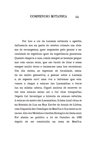 COMPENDIO BOTANICA 14
	 Por isso a cor da Laranja estimula o apetite,
influencia nos na parte do cerebro criando um siste-
ma de recompensa, quer responder pelo prazer e ne-
cessidade de repeticao quer da experiencia prazerosa.
Quando chegava a casa, comia sempre as laranjas peque-
nas com cascas secas, que sao faceis de tirar e eram
sempre muito doces e trazem-me uma boa recordacao.
Um dia destes, ao regressar de faculdade, senta-
da no metro pensativa, a pensar sobre a Laranja
e, de repente ouvi uma voz a informar que esta-
vamos a chegar a estacao das Laranjeiras e fez-se
luz na minha cabeca, fiquei ansiosa de escrever so-
bre esta estacao entao sai e fui tirar fotografias.
Depois fui investigar a historia da estacao referida.
A estacao de metro das Laranjeiras, (Linha Azul) situa se
na Estrada da Luz na Rua Xavier de Araujo de Lisboa,
com freguesia Sao Domingos de Benfica e fica entre as es-
tacoes Alto dos Moinhos e Jardim Zoologico da linha azul.
Foi aberta ao publico a 14 de Outubro de 1988
depois de ser construida na zona de Benfica.
 