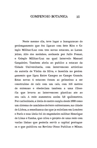 COMPENDIO BOTANICA
	 Neste mesmo dia, teve lugar a inauguracao do
prolongamento que fez ligacao com Sete Rios e Co-
legio Militar/Luz com tres novas estacoes, as Laran-
jeiras, Alto dos moinhos, assinada por Julio Pomar,
e Colegio Militar/Luz na qual interveio Manuel
Cargaleiro. Tambem abriu ao publico a estacao da
Cidade Universitaria, com intervencoes artisticas
da autoria de Vieira da Silva, e inserida no prolon-
gamento que ligou Entre Campos ao Campo Grande.
Estas novas 4 estacoes foram as primeiras a ser
construidas de raiz com um cais, com 105 metros
de extensao e obedeciam tambem a uma filoso-
fia que levava as intervencoes plasticas ate ao
seu cais. A rede aumentou assim 3,8 quilometros.
Por curiosidade, a ideia do metro surgiu desde 1888 como
um sistema de caminhos-de-ferro subterraneo, na cidade
de Lisboa, a semelhanca das que ja existiam em Londres
e Paris e essa ideia foi do engenheiro militar Henrique
de Lima e Cunha, que criou o projeto de uma rede com
varias linhas que poderia servir a capital portugue-
sa e que publicou na Revista Obras Publicas e Minas.
15
 