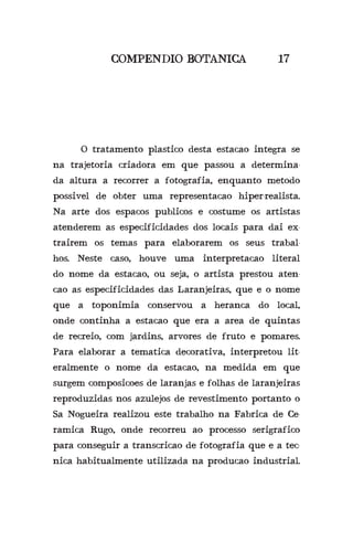 COMPENDIO BOTANICA 17
	 O tratamento plastico desta estacao integra se
na trajetoria criadora em que passou a determina-
da altura a recorrer a fotografia, enquanto metodo
possivel de obter uma representacao hiper-realista.
Na arte dos espacos publicos e costume os artistas
atenderem as especificidades dos locais para dai ex-
trairem os temas para elaborarem os seus trabal-
hos. Neste caso, houve uma interpretacao literal
do nome da estacao, ou seja, o artista prestou aten-
cao as especificidades das Laranjeiras, que e o nome
que a toponimia conservou a heranca do local,
onde continha a estacao que era a area de quintas
de recreio, com jardins, arvores de fruto e pomares.
Para elaborar a tematica decorativa, interpretou lit-
eralmente o nome da estacao, na medida em que
surgem composicoes de laranjas e folhas de laranjeiras
reproduzidas nos azulejos de revestimento portanto o
Sa Nogueira realizou este trabalho na Fabrica de Ce-
ramica Rugo, onde recorreu ao processo serigrafico
para conseguir a transcricao de fotografia que e a tec-
nica habitualmente utilizada na producao industrial.
 