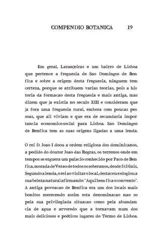 COMPENDIO BOTANICA 19
	 Em geral, Laranjeiras e um bairro de Lisboa
que pertence a freguesia de Sao Domingos de Ben-
fica e sobre a origem desta freguesia, ninguem tem
certeza, porque se atribuem varias teorias, pois a his-
toria da formacao desta freguesia e mais antiga, mas
dizem que ja existia no seculo XIII e consideram que
ja fora uma freguesia rural, embora com poucas pes-
soas, que ali viviam e que era de secundaria impor-
tancia economico-social para Lisboa. Sao Domingos
de Benfica tem as suas origens ligadas a uma lenda.
O rei D. Joao I doou a ordem religiosa dos dominicanos,
a pedido do doutor Joao das Regras, os terrenos onde em
tempos se erguera um palacio conhecido por Paco de Ben-
fica,moradadeVeraodetodosossoberanos,desdeD.Dinis,
Segundoalenda,oreiaovisitarolocal,destacoueelogioua
suabelezanaturalafirmando:“Aquibem-ficaoconvento”.
A antiga povoacao de Benfica era um dos locais mais
bonitos merecendo assim esta denominacao nao so
pela sua privilegiada situacao como pela abundan-
cia de agua e arvoredo que a tornavam num dos
mais deliciosos e poéticos lugares do Termo de Lisboa.
 