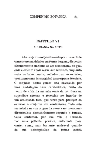 ALaranjaeumobjetoformadoporumaseriede
contentores modelados em forma de gomo, dispostos
circularmente em torno de um eixo central, ao qual
cada elemento apoia o seu lado retilineo, enquanto
todos os lados curvos, voltados par ao exterior,
produzem como forma global uma especie de esfera.
O conjunto destes gomos esta envolvido por
uma embalagem bem carateristica, tanto do
ponto de vista da materia como da cor: dura na
superficie externa e revestida no interior de
um acolchoado fofo, que serve para proteger do
exterior o conjunto dos contentores. Todo este
material e na sua origem da mesma natureza, mas
diferencia-se necessariamente segundo a funcao.
Cada contentor, por sua vez, e formado
por uma pelicula plastica, suficiente para
conter sumo, mas bastante maleavel quando
da sua decomposicao da forma global.
COMPENDIO BOTANICA
CAPITULO VI
A LARANJA NA ARTE
21
 