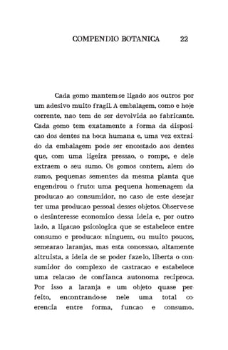 COMPENDIO BOTANICA 22
	 Cada gomo mantem-se ligado aos outros por
um adesivo muito fragil. A embalagem, como e hoje
corrente, nao tem de ser devolvida ao fabricante.
Cada gomo tem exatamente a forma da disposi-
cao dos dentes na boca humana e, uma vez extrai-
do da embalagem pode ser encostado aos dentes
que, com uma ligeira pressao, o rompe, e dele
extraem o seu sumo. Os gomos contem, alem do
sumo, pequenas sementes da mesma planta que
engendrou o fruto: uma pequena homenagem da
producao ao consumidor, no caso de este desejar
ter uma producao pessoal desses objetos. Observe-se
o desinteresse economico dessa ideia e, por outro
lado, a ligacao psicologica que se estabelece entre
consumo e producao: ninguem, ou muito poucos,
semearao laranjas, mas esta concessao, altamente
altruista, a ideia de se poder faze-lo, liberta o con-
sumidor do complexo de castracao e estabelece
uma relacao de confianca autonoma reciproca.
Por isso a laranja e um objeto quase per-
feito, encontrando-se nele uma total co-
erencia entre forma, funcao e consumo..
 