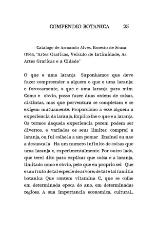 COMPENDIO BOTANICA 25
	 Catalogo de Armando Alves, Ernesto de Sousa
(1964, “Artes Graficas, Veiculo de Intimidade, As
Artes Graficas e a Cidade”
O que e uma laranja? Suponhamos que devo
fazer compreender a alguem o que e uma laranja;
e forcosamente, o que e uma laranja para mim.
Como e obvio, posso fazer duas ordens de coisas,
distintas, mas que porventura se completam e se
exigem mutuamente. Proporciono a esse alguem a
experiencia da laranja. Explico-lhe o que e a laranja.
Os termos daquela experiencia porem podem ser
diversos, e variados os seus limites: comprei a
laranja, ou fui colhe-la a um pomar? Ensinei ou nao
a descasca-la? Ha um numero infinito de coisas que
uma laranja e, experimentalmente. Por outro lado,
que terei dito para explicar que coisa e a laranja,
limitado como e obvio, pelo que eu proprio sei? Que
eumfrutodetalespeciedearvore;detaletalfamilia
botanica Que contem vitamina C, que se colhe
em determinada epoca do ano, em determinadas
regioes. A sua importancia economica, cultural...
 