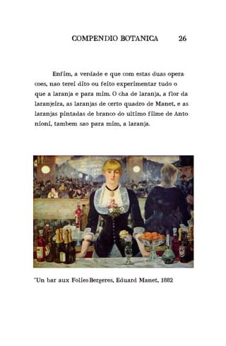 COMPENDIO BOTANICA 26
	 Enfim, a verdade e que com estas duas opera-
coes, nao terei dito ou feito experimentar tudo o
que a laranja e para mim. O cha de laranja, a flor da
laranjeira, as laranjas de certo quadro de Manet, e as
laranjas pintadas de branco do ultimo filme de Anto-
nioni, tambem sao para mim, a laranja.
“Un bar aux Folies-Bergeres, Eduard Manet, 1882
 