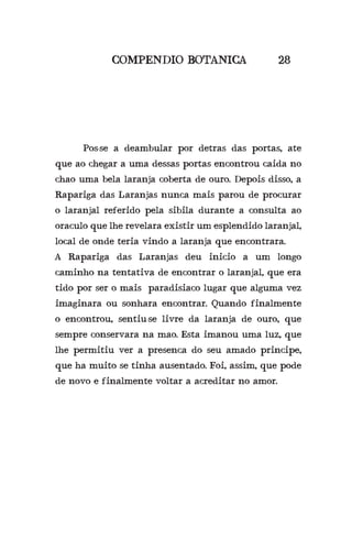 COMPENDIO BOTANICA 28
	 Pos-se a deambular por detras das portas, ate
que ao chegar a uma dessas portas encontrou caida no
chao uma bela laranja coberta de ouro. Depois disso, a
Rapariga das Laranjas nunca mais parou de procurar
o laranjal referido pela sibila durante a consulta ao
oraculo que lhe revelara existir um esplendido laranjal,
local de onde teria vindo a laranja que encontrara.
A Rapariga das Laranjas deu inicio a um longo
caminho na tentativa de encontrar o laranjal, que era
tido por ser o mais paradisiaco lugar que alguma vez
imaginara ou sonhara encontrar. Quando finalmente
o encontrou, sentiu-se livre da laranja de ouro, que
sempre conservara na mao. Esta imanou uma luz, que
lhe permitiu ver a presenca do seu amado principe,
que ha muito se tinha ausentado. Foi, assim, que pode
de novo e finalmente voltar a acreditar no amor.
 