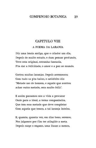 COMPENDIO BOTANICA
CAPITULO VIII
A POEMA DA LARANJA
29
Diz uma lenda antiga, que o criador um dia,
Depois de muito estudo, e dum pensar profundo,
Teve esta original, estranha fantasia,
P’ra dar a felicidade, o amor e a paz ao mundo.
Cortou muitas laranjas. Depois arremessou
Com tudo ca p’ra baixo, e satisfeito diz:
“Metade sao do homem, e aquele que acertou
achar outra metade, sera muito feliz”.
E assim passamos nos a vida a procurar
Onde para a ideal, a terna companheira,
Que tem essa metade que deve completar
Com aquela que temos, a tal laranja inteira.
E, quanta, quanta vez, em dias bons, serenos,
Nos julgamos por fim ter atingido a meta.
Depois surge o engano, uma ilusao a menos,
 