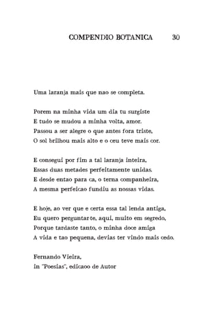 COMPENDIO BOTANICA 30
Uma laranja mais que nao se completa.
Porem na minha vida um dia tu surgiste
E tudo se mudou a minha volta, amor.
Passou a ser alegre o que antes fora triste,
O sol brilhou mais alto e o ceu teve mais cor.
E consegui por fim a tal laranja inteira,
Essas duas metades perfeitamente unidas.
E desde entao para ca, o terna companheira,
A mesma perfeicao fundiu as nossas vidas.
E hoje, ao ver que e certa essa tal lenda antiga,
Eu quero perguntar-te, aqui, muito em segredo,
Porque tardaste tanto, o minha doce amiga?
A vida e tao pequena, devias ter vindo mais cedo.
Fernando Vieira,
in “Poesias”, edicaoo de Autor
 
