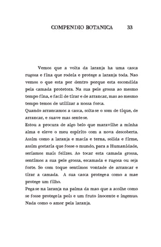 COMPENDIO BOTANICA 33
	 Vemos que a volta da laranja ha uma casca
rugosa e fina que rodeia e protege a laranja toda. Nao
vemos o que esta por dentro porque esta escondida
pela camada protetora. Na sua pele grossa ao mesmo
tempo fina, e facil de tirar e de arrancar, mas ao mesmo
tempo temos de utilizar a nossa forca.
Quando arrancamos a casca, solta-se o som de tique, de
arrancar, e suave mas sente-se.
Estou a procura de algo belo que maravilhe a minha
alma e eleve o meu espirito com a nova descoberta.
Assim como a laranja e macia e terna, solida e firme,
assim gostaria que fosse o mundo, para a Humanidade,
seriamos mais felizes. Ao tocar esta camada grossa,
sentimos a sua pele grossa, escamada e rugosa ou seja
forte. So com toque sentimos vontade de arrancar e
tirar a camada. A sua casca protege-a como a mae
protege um filho.
Pega-se na laranja na palma da mao que a acolhe como
se fosse protege-la pois e um fruto inocente e ingenuo.
Nada como o amor pela laranja.
 