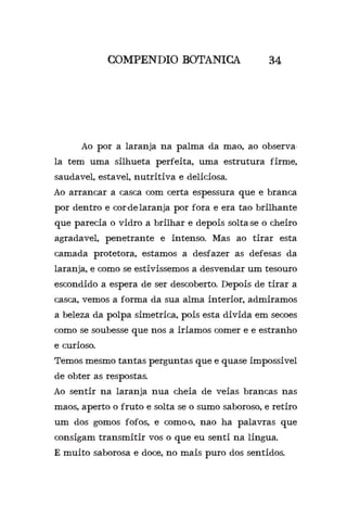 COMPENDIO BOTANICA 34
	 Ao por a laranja na palma da mao, ao observa-
la tem uma silhueta perfeita, uma estrutura firme,
saudavel, estavel, nutritiva e deliciosa.
Ao arrancar a casca com certa espessura que e branca
por dentro e cor-de-laranja por fora e era tao brilhante
que parecia o vidro a brilhar e depois solta-se o cheiro
agradavel, penetrante e intenso. Mas ao tirar esta
camada protetora, estamos a desfazer as defesas da
laranja, e como se estivissemos a desvendar um tesouro
escondido a espera de ser descoberto. Depois de tirar a
casca, vemos a forma da sua alma interior, admiramos
a beleza da polpa simetrica, pois esta divida em secoes
como se soubesse que nos a iriamos comer e e estranho
e curioso.
Temos mesmo tantas perguntas que e quase impossivel
de obter as respostas.
Ao sentir na laranja nua cheia de veias brancas nas
maos, aperto o fruto e solta se o sumo saboroso, e retiro
um dos gomos fofos, e como-o, nao ha palavras que
consigam transmitir vos o que eu senti na lingua.
E muito saborosa e doce, no mais puro dos sentidos.
 