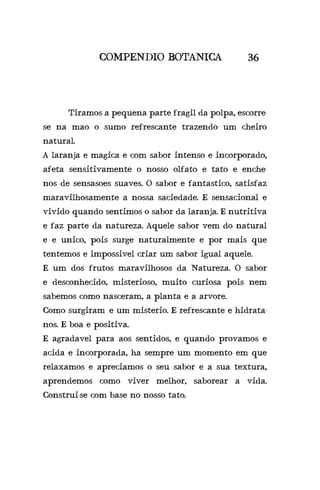 COMPENDIO BOTANICA 36
	 Tiramos a pequena parte fragil da polpa, escorre-
se na mao o sumo refrescante trazendo um cheiro
natural.
A laranja e magica e com sabor intenso e incorporado,
afeta sensitivamente o nosso olfato e tato e enche-
nos de sensasoes suaves. O sabor e fantastico, satisfaz
maravilhosamente a nossa saciedade. E sensacional e
vivido quando sentimos o sabor da laranja. E nutritiva
e faz parte da natureza. Aquele sabor vem do natural
e e unico, pois surge naturalmente e por mais que
tentemos e impossivel criar um sabor igual aquele.
E um dos frutos maravilhosos da Natureza. O sabor
e desconhecido, misterioso, muito curiosa pois nem
sabemos como nasceram, a planta e a arvore.
Como surgiram?e um misterio. E refrescante e hidrata-
nos. E boa e positiva.
E agradavel para aos sentidos, e quando provamos e
acida e incorporada, ha sempre um momento em que
relaxamos e apreciamos o seu sabor e a sua textura,
aprendemos como viver melhor, saborear a vida.
Construi-se com base no nosso tato.
 