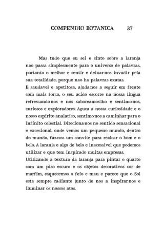 COMPENDIO BOTANICA 37
	 Mas tudo que eu sei e sinto sobre a laranja
nao passa simplesmente para o universo de palavras,
portanto o melhor e sentir e deixar-nos invadir pela
sua totalidade, porque nao ha palavras exatas.
E saudavel e apetitosa, ajuda-nos a seguir em frente
com mais forca, o seu acido escorre na nossa lingua
refrescando-nos e nos saboreamos-lho e sentimo-nos,
curiosos e exploradores. Aguca a nossa curiosidade e o
nosso espirito analatico, sentimo-nos a caminhar para o
infinito celestial. Direciona-nos no sentido sensacional
e excecional, onde vemos um pequeno mundo, dentro
do mundo, faz-nos um convite para realcar o bom e o
belo. A laranja e algo de belo e inacessivel que podemos
utilizar e que tem inspirado muitas empresas.
Utilizando a textura da laranja para pintar o quarto
com um piso escuro e os objetos decorativos cor de
marfim, esquecemos o feio e mau e parece que o Sol
esta sempre radiante junto de nos a inspirar-nos e
iluminar os nossos atos.
 