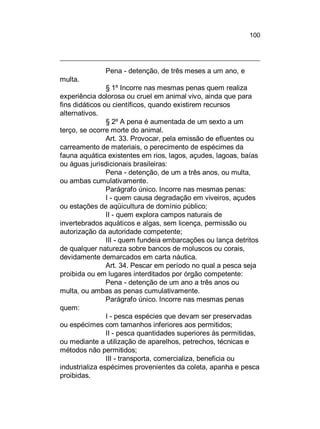 100

Pena - detenção, de três meses a um ano, e
multa.
§ 1º Incorre nas mesmas penas quem realiza
experiência dolorosa ou cruel em animal vivo, ainda que para
fins didáticos ou científicos, quando existirem recursos
alternativos.
§ 2º A pena é aumentada de um sexto a um
terço, se ocorre morte do animal.
Art. 33. Provocar, pela emissão de efluentes ou
carreamento de materiais, o perecimento de espécimes da
fauna aquática existentes em rios, lagos, açudes, lagoas, baías
ou águas jurisdicionais brasileiras:
Pena - detenção, de um a três anos, ou multa,
ou ambas cumulativamente.
Parágrafo único. Incorre nas mesmas penas:
I - quem causa degradação em viveiros, açudes
ou estações de aqüicultura de domínio público;
II - quem explora campos naturais de
invertebrados aquáticos e algas, sem licença, permissão ou
autorização da autoridade competente;
III - quem fundeia embarcações ou lança detritos
de qualquer natureza sobre bancos de moluscos ou corais,
devidamente demarcados em carta náutica.
Art. 34. Pescar em período no qual a pesca seja
proibida ou em lugares interditados por órgão competente:
Pena - detenção de um ano a três anos ou
multa, ou ambas as penas cumulativamente.
Parágrafo único. Incorre nas mesmas penas
quem:
I - pesca espécies que devam ser preservadas
ou espécimes com tamanhos inferiores aos permitidos;
II - pesca quantidades superiores às permitidas,
ou mediante a utilização de aparelhos, petrechos, técnicas e
métodos não permitidos;
III - transporta, comercializa, beneficia ou
industrializa espécimes provenientes da coleta, apanha e pesca
proibidas.

 