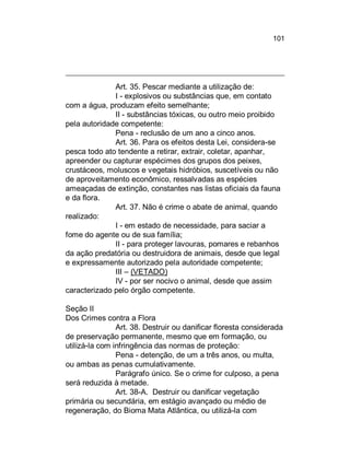 101

Art. 35. Pescar mediante a utilização de:
I - explosivos ou substâncias que, em contato
com a água, produzam efeito semelhante;
II - substâncias tóxicas, ou outro meio proibido
pela autoridade competente:
Pena - reclusão de um ano a cinco anos.
Art. 36. Para os efeitos desta Lei, considera-se
pesca todo ato tendente a retirar, extrair, coletar, apanhar,
apreender ou capturar espécimes dos grupos dos peixes,
crustáceos, moluscos e vegetais hidróbios, suscetíveis ou não
de aproveitamento econômico, ressalvadas as espécies
ameaçadas de extinção, constantes nas listas oficiais da fauna
e da flora.
Art. 37. Não é crime o abate de animal, quando
realizado:
I - em estado de necessidade, para saciar a
fome do agente ou de sua família;
II - para proteger lavouras, pomares e rebanhos
da ação predatória ou destruidora de animais, desde que legal
e expressamente autorizado pela autoridade competente;
III – (VETADO)
IV - por ser nocivo o animal, desde que assim
caracterizado pelo órgão competente.
Seção II
Dos Crimes contra a Flora
Art. 38. Destruir ou danificar floresta considerada
de preservação permanente, mesmo que em formação, ou
utilizá-la com infringência das normas de proteção:
Pena - detenção, de um a três anos, ou multa,
ou ambas as penas cumulativamente.
Parágrafo único. Se o crime for culposo, a pena
será reduzida à metade.
Art. 38-A. Destruir ou danificar vegetação
primária ou secundária, em estágio avançado ou médio de
regeneração, do Bioma Mata Atlântica, ou utilizá-la com

 