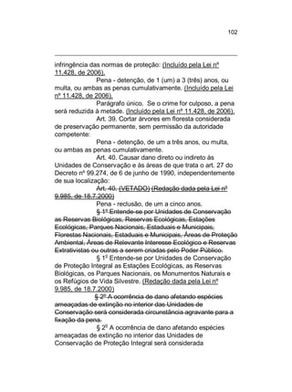 102

infringência das normas de proteção: (Incluído pela Lei nº
11.428, de 2006).
Pena - detenção, de 1 (um) a 3 (três) anos, ou
multa, ou ambas as penas cumulativamente. (Incluído pela Lei
nº 11.428, de 2006).
Parágrafo único. Se o crime for culposo, a pena
será reduzida à metade. (Incluído pela Lei nº 11.428, de 2006).
Art. 39. Cortar árvores em floresta considerada
de preservação permanente, sem permissão da autoridade
competente:
Pena - detenção, de um a três anos, ou multa,
ou ambas as penas cumulativamente.
Art. 40. Causar dano direto ou indireto às
Unidades de Conservação e às áreas de que trata o art. 27 do
Decreto nº 99.274, de 6 de junho de 1990, independentemente
de sua localização:
Art. 40. (VETADO) (Redação dada pela Lei nº
9.985, de 18.7.2000)
Pena - reclusão, de um a cinco anos.
§ 1º Entende-se por Unidades de Conservação
as Reservas Biológicas, Reservas Ecológicas, Estações
Ecológicas, Parques Nacionais, Estaduais e Municipais,
Florestas Nacionais, Estaduais e Municipais, Áreas de Proteção
Ambiental, Áreas de Relevante Interesse Ecológico e Reservas
Extrativistas ou outras a serem criadas pelo Poder Público.
§ 1o Entende-se por Unidades de Conservação
de Proteção Integral as Estações Ecológicas, as Reservas
Biológicas, os Parques Nacionais, os Monumentos Naturais e
os Refúgios de Vida Silvestre. (Redação dada pela Lei nº
9.985, de 18.7.2000)
§ 2º A ocorrência de dano afetando espécies
ameaçadas de extinção no interior das Unidades de
Conservação será considerada circunstância agravante para a
fixação da pena.
o
§ 2 A ocorrência de dano afetando espécies
ameaçadas de extinção no interior das Unidades de
Conservação de Proteção Integral será considerada

 