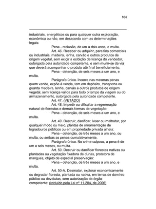 104

industriais, energéticos ou para qualquer outra exploração,
econômica ou não, em desacordo com as determinações
legais:
Pena - reclusão, de um a dois anos, e multa.
Art. 46. Receber ou adquirir, para fins comerciais
ou industriais, madeira, lenha, carvão e outros produtos de
origem vegetal, sem exigir a exibição de licença do vendedor,
outorgada pela autoridade competente, e sem munir-se da via
que deverá acompanhar o produto até final beneficiamento:
Pena - detenção, de seis meses a um ano, e
multa.
Parágrafo único. Incorre nas mesmas penas
quem vende, expõe à venda, tem em depósito, transporta ou
guarda madeira, lenha, carvão e outros produtos de origem
vegetal, sem licença válida para todo o tempo da viagem ou do
armazenamento, outorgada pela autoridade competente.
Art. 47. (VETADO)
Art. 48. Impedir ou dificultar a regeneração
natural de florestas e demais formas de vegetação:
Pena - detenção, de seis meses a um ano, e
multa.
Art. 49. Destruir, danificar, lesar ou maltratar, por
qualquer modo ou meio, plantas de ornamentação de
logradouros públicos ou em propriedade privada alheia:
Pena - detenção, de três meses a um ano, ou
multa, ou ambas as penas cumulativamente.
Parágrafo único. No crime culposo, a pena é de
um a seis meses, ou multa.
Art. 50. Destruir ou danificar florestas nativas ou
plantadas ou vegetação fixadora de dunas, protetora de
mangues, objeto de especial preservação:
Pena - detenção, de três meses a um ano, e
multa.
Art. 50-A. Desmatar, explorar economicamente
ou degradar floresta, plantada ou nativa, em terras de domínio
público ou devolutas, sem autorização do órgão
competente: (Incluído pela Lei nº 11.284, de 2006)

 