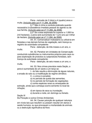 105

Pena - reclusão de 2 (dois) a 4 (quatro) anos e
multa. (Incluído pela Lei nº 11.284, de 2006)
o
§ 1 Não é crime a conduta praticada quando
necessária à subsistência imediata pessoal do agente ou de
sua família. (Incluído pela Lei nº 11.284, de 2006)
§ 2o Se a área explorada for superior a 1.000 ha
(mil hectares), a pena será aumentada de 1 (um) ano por milhar
de hectare. (Incluído pela Lei nº 11.284, de 2006)
Art. 51. Comercializar motosserra ou utilizá-la em
florestas e nas demais formas de vegetação, sem licença ou
registro da autoridade competente:
Pena - detenção, de três meses a um ano, e
multa.
Art. 52. Penetrar em Unidades de Conservação
conduzindo substâncias ou instrumentos próprios para caça ou
para exploração de produtos ou subprodutos florestais, sem
licença da autoridade competente:
Pena - detenção, de seis meses a um ano, e
multa.
Art. 53. Nos crimes previstos nesta Seção, a
pena é aumentada de um sexto a um terço se:
I - do fato resulta a diminuição de águas naturais,
a erosão do solo ou a modificação do regime climático;
II - o crime é cometido:
a) no período de queda das sementes;
b) no período de formação de vegetações;
c) contra espécies raras ou ameaçadas de
extinção, ainda que a ameaça ocorra somente no local da
infração;
d) em época de seca ou inundação;
e) durante a noite, em domingo ou feriado.
Seção III
Da Poluição e outros Crimes Ambientais
Art. 54. Causar poluição de qualquer natureza
em níveis tais que resultem ou possam resultar em danos à
saúde humana, ou que provoquem a mortandade de animais
ou a destruição significativa da flora:

 
